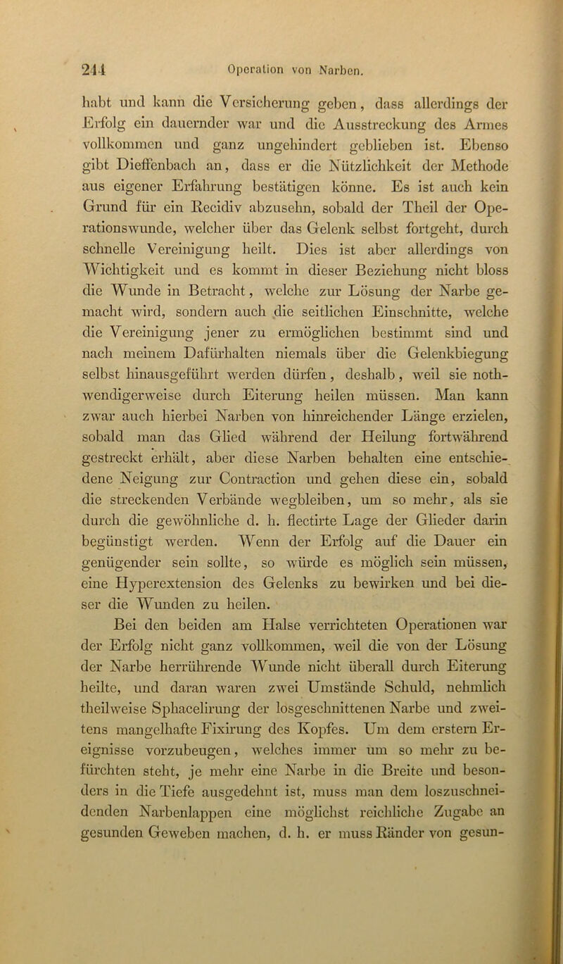 habt und kann die Vcrsicherung geben, dass allerdings der JErfolg ein dauernder war und die Ausstreckung des Armes vollkommen und ganz ungehindert geblieben ist. Ebenso gibt DielFenbach an, dass er die Nützlichkeit der Methode aus eigener Erfahrung bestätigen könne. Es ist auch kein Grund für ein Recidiv abzusehn, sobald der Theil der Ope- rationswunde, welcher über das Gelenk selbst fortgeht, durch schnelle Vereinigung heilt. Dies ist aber allerdings von Wichtigkeit und es kommt in dieser Beziehung nicht bloss die Wunde in Betracht, welche zur Lösung der Narbe ge- macht wird, sondern auch ,die seitlichen Einschnitte, welche die Vereinigung jener zu ermöglichen bestimmt sind und nach meinem Dafürhalten niemals über die Gelenkbiegung selbst hinausgeführt werden dürfen, deshalb, weil sie noth- wendigerweise durch Eiterung heilen müssen. Man kann zwar auch hierbei Narben von hinreichender Länge erzielen, sobald man das Glied während der Heilung fortwährend gestreckt erhält, aber diese Narben behalten eine entschie- dene Neigung zur Contraction und gehen diese ein, sobald die streckenden Verbände wegbleiben, um so mehr, als sie durch die gewöhnliche d. h. flectirte Lage der Glieder darin begünstigt werden. Wenn der Erfolg auf die Dauer ein genügender sein sollte, so würde es möglich sein müssen, eine Hyperextension des Gelenks zu bewirken und bei die- ser die Wunden zu heilen. Bei den beiden am Halse verrichteten Operationen war der Erfolg nicht ganz vollkommen, weil die von der Lösung der Narbe herrührende Wunde nicht überall durch Eiterung heilte, und daran waren zwei Umstände Schuld, nehmlich theilweise Sphacelirung der losgeschnittenen Narbe und zwei- tens mangelhafte Fixirung des Kopfes. Um dem erstem Er- eignisse vorzubeugen, welches immer um so mein’ zu be- fürchten steht, je mehr eine Narbe in die Breite und beson- ders in die Tiefe aus2:edehnt ist, muss man dem loszuschnei- denden Narbenlappen eine möglichst reichliche Zugabe an gesunden Geweben machen, d. h. er muss Ränder von gesun-