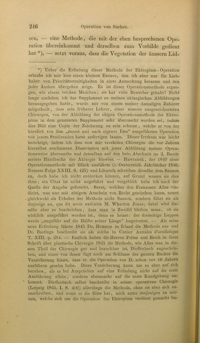 sen, — eine Methode, die mit der eben besprochenen Ope- ration übereinkommt und derselben zum Vorbilde gedient hat*), — setzt voraus, dass die Vegetation der äussern Lid- *) Ueber die Erfindung dieser Methode der Ektropium - Operation erlaube ich mir hier einen kleinen Excurs, den ich aber nur für Lieb- haber von Prioritätsstreitigkeiten in einer Anmerkung hersetze und den jeder Andere übergehen möge. Es ist dieser Operationsmethode ergan- gen, -wie einem reichen Mädchen; sie hat viele Bewerber gehabt! Nicht lange nachdem ich das Supplement zu meinen akiurgischen Abbildungen herausgegehen hatte, wurde mir von einem meiner damaligen Zuhörer mitgetheilt, dass sein früherer Lehrer, einer unserer ausgezeichnetsten Chirurgen, von der Abbildung der obigen Operationsmethode des Ektro- pium in dem genannten Supplement sehr überrascht worden sei, indem dies Bild eine Copie der Zeichnung zu sein schiene , welche er von der kürzlich von ihm „zuerst und nach eigener Idee” ausgeführten Operation von jenem Studirenden hatte anfertigen lassen. Dieser Irrthum war leicht berichtigt, indem ich dem von mir verehrten Chirm-gen die vor Jahren hierseihst erschienene Dissertation mit jener Abbildung meiner Opera- tionsweise übersandte und denselben auf den hetr. Abschnitt im 2. Bande meines Handbuchs der Akiurgie hinwies. — Hawranek, der 1840 diese Operationsmethode mit Glück ausführte (s. Oesterreich. Jahrbücher 1840. Neueste Eolge XXIII. S. 425) und Liharzik schreiben dieselbe dem Sanson zu, doch habe ich nicht entdecken können, auf Grund wessen sie dies thun; ein Citat ist nicht angeführt und vergeblich habe ich nach der Quelle der Angabe geforscht. Serre, welcher den Franzosen Alles vin- dicirt, was nur mit einigem Anschein von Kecht geschehen kann, nennt gleichwohl als Urheber der Methode nicht Sanson, sondern führt sie als diejenige an, que dit avoir executee M. Wharton Jones; dabei wird die- selbe aber so beschrieben, dass man in Zweifel bleiben muss, ob sie wirklich ausgeführt worden ist, denn es heisst: der dreieckige Lappen werde „ungefähr auf die Hälfte seiner Länge” losgetrennt. — Als seine neue Erfindung führte 1845 Dr. Houston in Irland die Methode aus uud Dr. Bastiugs beschreibt sie als solche in Cunier Aunales d’oeulistique T. XIII. p. 214. — Endlich haben die Herren Fritze und Reich in ihrer Schrift über plastische Chirurgie 1845 die Methode, wie Alles was in die- sem Theil der Chirurgie gut und brauchbar ist, Dieffenbach zugeschrie- ben, und einer von ihnen fügt noch am Schlüsse des ganzen Buches die Versicherung hinzu, dass er die Operation von D. schon vor 10 Jahren ausführen gesehn habe. Diese Versicherung kann um so eher auf sich beruhen, als es bei Ansprüchen auf eine Erfindung nicht auf die erste Ausführung allein , sondern ebensosehr auf die erste Kundgebung an- kommt. Dieffenbach selbst beschreibt in seiner operativen Chirurgie (Leipzig 1845. I. S. 400) allerdings die Methode, ohne sie aber sich zu- zuschreiben, und wenn er die Güte bat, mich unter denjenigen zu nen- nen, welche sich um die Operation des Ektropium verdient gemacht ha-