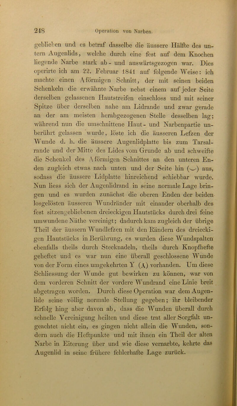 geblieben und es betraf dasselbe die äussere Hälfte des un- tern Augenlids, welche durch eine fest auf dem Knochen liegende Narbe stark ab - und auswärtsgezogen war. Dies operirte ich am 22. Februar 1841 auf folgende Weise: ich machte einen Aförmigen Schnitt, der mit seinen beiden Schenkeln die erwähnte Narbe nebst einem auf jeder Seite derselben gelassenen Plautstreifen einschloss und mit seiner Spitze über derselben nahe am Lidrande und zwar gerade an der am meisten herabgezogenen Stelle desselben lag; während nun die umschnittene Haut- und Narbenpartie un- berührt gelassen wurde, löste ich die äusseren Lefzen der Wunde d. h. die äussere Augenlidplatte bis zum Tarsal- rande und der Mitte des Lides vom Grunde ab und schweifte die Schenkel des A förmigen Schnittes an den unteren En- den zugleich etwas nach unten und der Seite hin aus, sodass die äussere Lidplatte hinreichend schiebbar wurde. Nun Hess sich der Augenlidrand in seine normale Lage brin- gen und es wurden zunächst die oberen Enden der beiden losgelösten äusseren Wundränder mit einander oberhalb des fest sitzengebliebenen dreieckigen Hautstücks durch drei feine umwundene Näthe vereinigt; dadurch kam zugleich der übrige Theil der äussern Wundlefzen mit den Rändern des dreiecki- gen Hautstücks in Berührung, es wurden diese Wundspalten ebenfalls theils durch Stecknadeln, theils durch Knopfhefte geheftet und es war nun eine überall geschlossene Wunde von der Form eines umgekehrten Y (a) vorhanden. Um diese Schliessung der Wunde gut bewirken zu können, war von dem vorderen Schnitt der vordere Wundrand eine Linie breit abgetragen worden. Durch diese Operation war dem Augen- lide seine völlig normale Stellung gegeben; ihr bleibender Erfolg hing aber davon ab, dass die Wunden überall durch schnelle Vereinigung heilten und diese trat aller Sorgfalt un- geachtet nicht ein, es gingen nicht aUein die Wunden, son- dern auch die Pleftpunkte und mit ihnen ein Theil der alten Narbe in Eiterung: über und Avie diese vernarbte, kehrte das Aufrcnlid in seine frühere fehlerhafte Lage zurück.