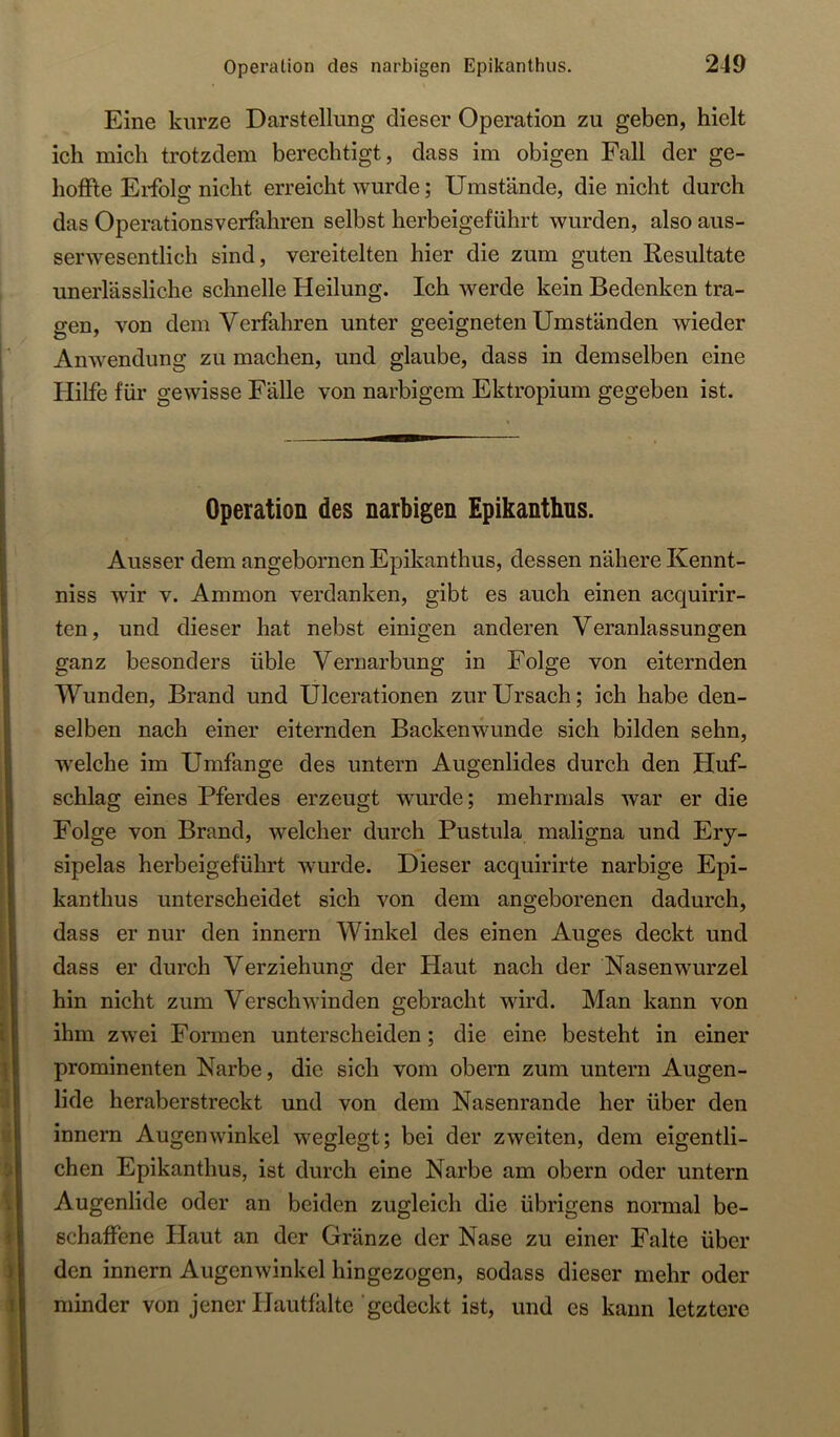 Eine kurze Darstellung dieser Operation zu geben, hielt ich mich trotzdem berechtigt, dass im obigen Fall der ge- hoffte Erfolg nicht erreicht wurde; Umstände, die nicht durch das Operationsverfahren selbst herbeigeführt wurden, also aus- serwesentlich sind, vereitelten hier die zum guten Resultate unerlässliche schnelle Heilung. Ich werde kein Bedenken tra- gen, von dem Verfahren unter geeigneten Umständen wieder Anwendung zu machen, und glaube, dass in demselben eine Hilfe für gewisse Fälle von narbigem Ektropium gegeben ist. Operation des narbigen Epikanthus. Ausser dem angebornen Epikanthus, dessen nähere Kennt- niss wir v. Ammon verdanken, gibt es auch einen acquirir- ten, und dieser hat nebst einigen anderen Veranlassungen ganz besonders üble Vernarbung in Folge von eiternden Wunden, Brand und Ulcerationen zurUrsach; ich habe den- selben nach einer eiternden Backenwunde sich bilden sehn, welche im Umfange des untern Augenlides durch den Huf- schlag eines Pferdes erzeugt wurde; mehrmals war er die Folge von Brand, welcher durch Pustula maligna und Ery- sipelas herbeigeführt wurde. Dieser acquirirte narbige Epi- kanthus unterscheidet sich von dem angeborenen dadurch, dass er nur den innern Winkel des einen Auges deckt und dass er durch Verziehung der Haut nach der Nasenwurzel hin nicht zum Verschwinden gebracht wird. Man kann von ihm zwei Formen unterscheiden; die eine besteht in einer prominenten Narbe, die sich vom obern zum untern Augen- lide heraberstreckt und von dem Nasenrande her über den innern Augenwinkel weglegt; bei der zweiten, dem eigentli- chen Epikanthus, ist durch eine Narbe am obern oder untern Augenlide oder an beiden zugleich die übrigens normal be- schaffene Haut an der Gränze der Nase zu einer Falte über den innern Augenwinkel hingezogen, sodass dieser mehr oder minder von jener Hautfälte ‘gedeckt ist, und es kann letztere