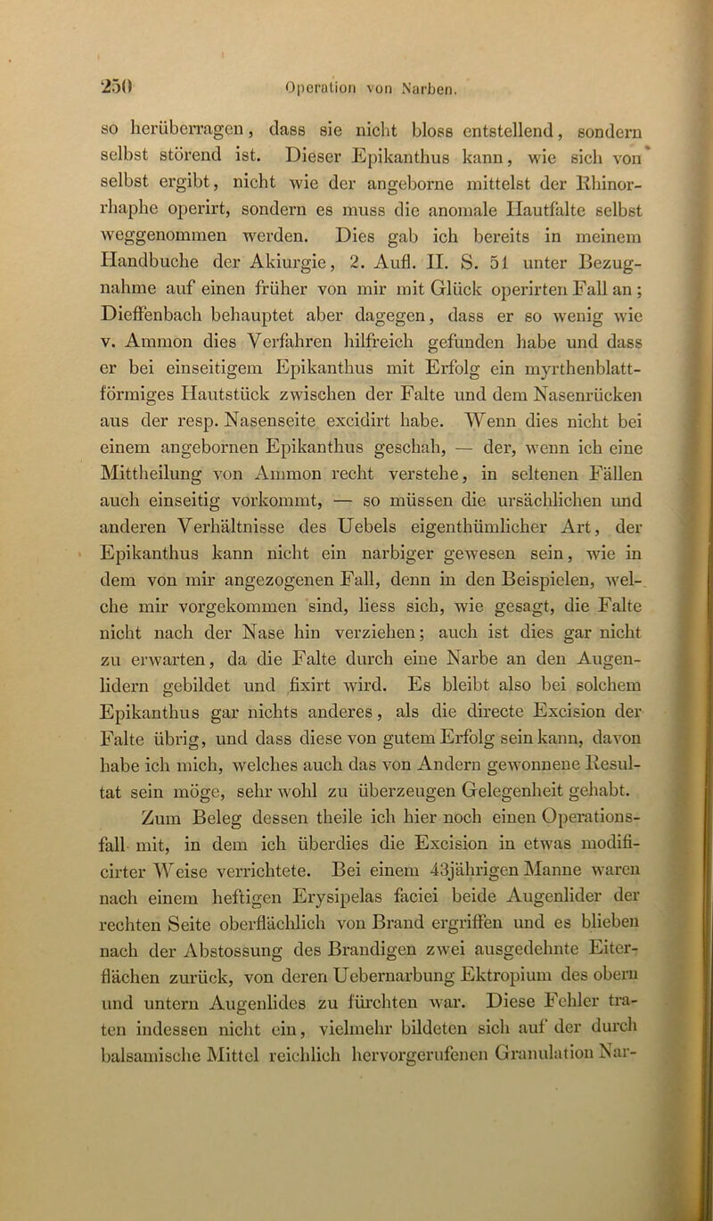 so herübermgen, dass sie nicht bloss entstellend, sondern selbst störend ist. Dieser Epikanthus kann, wie sich von selbst ergibt, nicht wie der angeborne mittelst der llhinor- rhaphe operirt, sondern es muss die anomale Ilautfalte selbst weggenommen werden. Dies gab ich bereits in meinem Handbuche der Akiurgie, 2. Aufl. II. S. 51 unter Bezug- nahme auf einen früher von mir mit Glück operirten Fall an ; Dieffenbach behauptet aber dagegen, dass er so wenig wie V. Ammon dies Verfahren hilfreich gefunden habe und dass er bei einseitigem Epikanthus mit Erfolg ein myrthenblatt- förmiges Hautstück zwischen der Falte und dem Nasenrücken aus der resp. Nasenseite excidirt habe. Wenn dies nicht bei einem angebornen Epikanthus geschah, — der, wenn ich eine Mittheilung von Ammon recht verstehe, in seltenen Fällen auch einseitig vorkommt, — so müssen die ursächlichen und anderen Verhältnisse des Hebels eigenthümlicher Art, der ‘ Epikanthus kann nicht ein narbiger gewesen sein, wie in dem von mir angezogenen Fall, denn in den Beispielen, wel- che mir vorgekommen sind, Hess sich, wie gesagt, die Falte nicht nach der Nase hin verziehen; auch ist dies gar nicht zu erwarten, da die Falte durch eine Narbe an den Augen- lidern gebildet und fixirt wird. Es bleibt also bei solchem Epikanthus gar nichts anderes, als die directe Excision der Falte übrig, und dass diese von gutem Erfolg sein kann, davon habe ich mich, welches auch das von Andern gewonnene Ilesul- tat sein möge, sehr wohl zu überzeugen Gelegenheit gehabt. Zum Beleg dessen theile ich hier noch einen Operations- fall mit, in dem ich überdies die Excision in etwas modifi- cirter Weise verrichtete. Bei einem 43jährigen Manne waren nach einem heftigen Erysipelas faciei beide Augenlider der rechten Seite oberflächlich von Brand ergriflen und es blieben nach der Abstossung des Brandigen zwei ausgedehnte Eiter- flächen zurück, von deren Uebernarbung Ektropium des oberu und untern Augenlides zu fürchten war. Diese Fehler tra- ten indessen nicht ein, vielmehr bildeten sich auf der durch balsamische Mittel reichlich hervorgerufenen Granulation Nar-