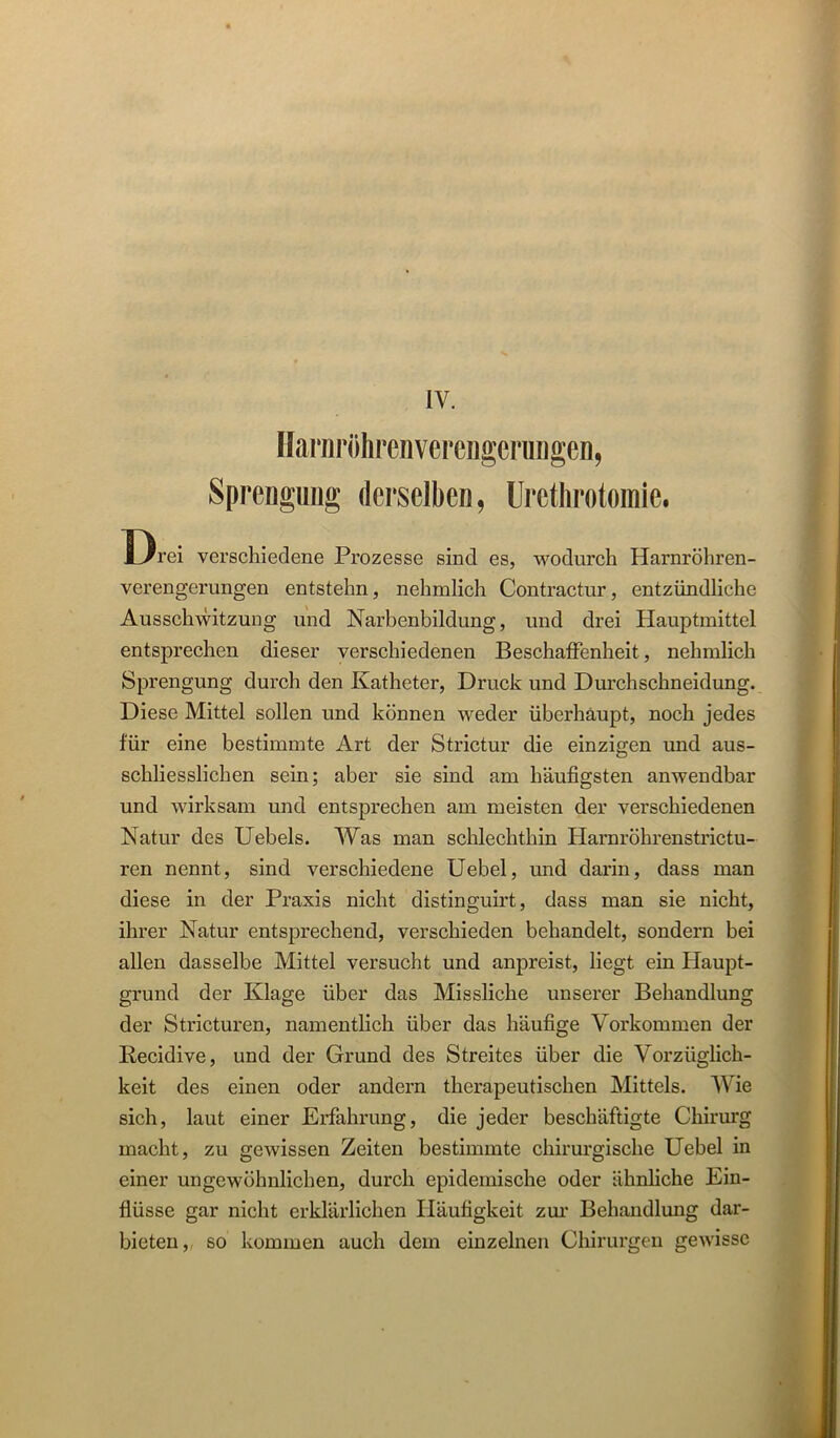 IV. IfarnröhrenverengerungeD, SpreDgiiiig derselben, Uretlirotomie. Drei verschiedene Prozesse sind es, wodurch Harnröhren- verengerungen entstehn, nehmlich Contractur, entzündliche Ausschwitzung und Narbenbildung, und drei Hauptmittel entsprechen dieser verschiedenen BeschafFenheit, nehmlich Sprengung durch den Katheter, Druck und Durchschneidung. Diese Mittel sollen und können weder überhaupt, noch jedes für eine bestimmte Art der Strictur die einzigen und aus- schliesslichen sein; aber sie sind am häufigsten anwendbar und wirksam und entsprechen am meisten der verschiedenen Natur des Uebels. Was man schlechthin Harnröhrenstrictu- ren nennt, sind verschiedene Uebel, und darin, dass man diese in der Praxis nicht distinguirt, dass man sie nicht, ihrer Natur entsprechend, verschieden behandelt, sondern bei allen dasselbe Mittel versucht und anpreist, liegt ein Haupt- grund der Klage über das Missliche unserer Behandlung der Stricturen, namenthch über das häufige Vorkommen der Recidive, und der Grund des Streites über die Vorzüglich- keit des einen oder andern therapeutischen Mittels. Wie sich, laut einer Erfahrung, die jeder beschäftigte Chirurg macht, zu gewissen Zeiten bestimmte chirurgische Uebel in einer ungewöhnlichen, durch epidemische oder ähnhche Ein- flüsse gar nicht erklärlichen Häufigkeit zm* Behandlung dar- bieten, so kommen auch dem einzelnen Chirui'gen gewisse