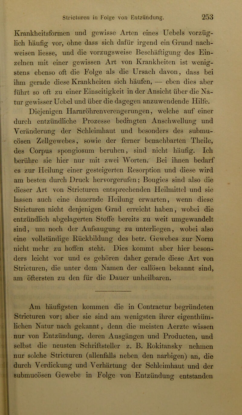 Krankheitsformen und gewisse Arten eines Uebels vorzüg- lich häufig vor, ohne dass sich dafür irgend ein Grund nach- weisen Hesse, und die vorzugsweise Beschäftigung des Ein- zelnen mit einer gewissen Art von Krankheiten ist wenig- stens ebenso oft die Folge als die Ursach davon, dass bei ihm gerade diese Krankheiten sich häufen, — eben dies aber führt so oft zu einer Einseitigkeit in der Ansicht über die Na- tur gewisser Uebel und über die dagegen anzuwendende Hilfe. Diejenigen Harnröhrenverengerungen, welche auf einer durch entzündliche Prozesse bedingten Anschwellung und Veränderung der Schleimhaut und besonders des submu- Icösen Zellgewebes, sowie der ferner benachbarten Theile, des Corpus spongiosum beruhen, sind nicht häufig. Ich i berühre sie hier nur mit zwei Worten. Bei ihnen bedarf I es zur Heilung einer gesteigerten Resorption und diese wird * am besten durch Druck hervorgerufen; Bougies sind also die I dieser Art von Stricturen entsprechenden Heilmittel und sie ; lassen auch eine dauernde Heilung erwarten, wenn diese : Stricturen nicht denjenigen Grad erreicht haben, wobei die h entzündhch abgelagerten Stoße bereits zu weit umgewandelt \ sind, mii noch der Aufsaugung zu unterliegen, wobei also eine vollständige Rückbildung des betr. Gewebes zur Norm [|i nicht mehr zu hoffen steht. Dies kommt aber hier beson- !ders leicht vor und es gehören daher gerade diese Art von Stricturen, die unter dem Namen der callösen bekannt sind, J am öftersten zu den für die Dauer unheilbaren. I e ! : Am häufigsten kommen die in Contractur begründeten ■ I Stricturen vor; aber sie sind am wenigsten ihrer eigenthüm- ! liehen Natur nach gekannt, denn die meisten Aerzte wissen !nur von Entzündung, deren Ausgängen und Producten, und selbst die neusten Schriftsteller z. B. Rokitansky nehmen nur solche Stricturen (allenfalls neben den narbigen) an, die I durch Verdickung und Verhärtung der Schleimhaut und der t submucösen Gewebe in Folge von Entzündung entstanden