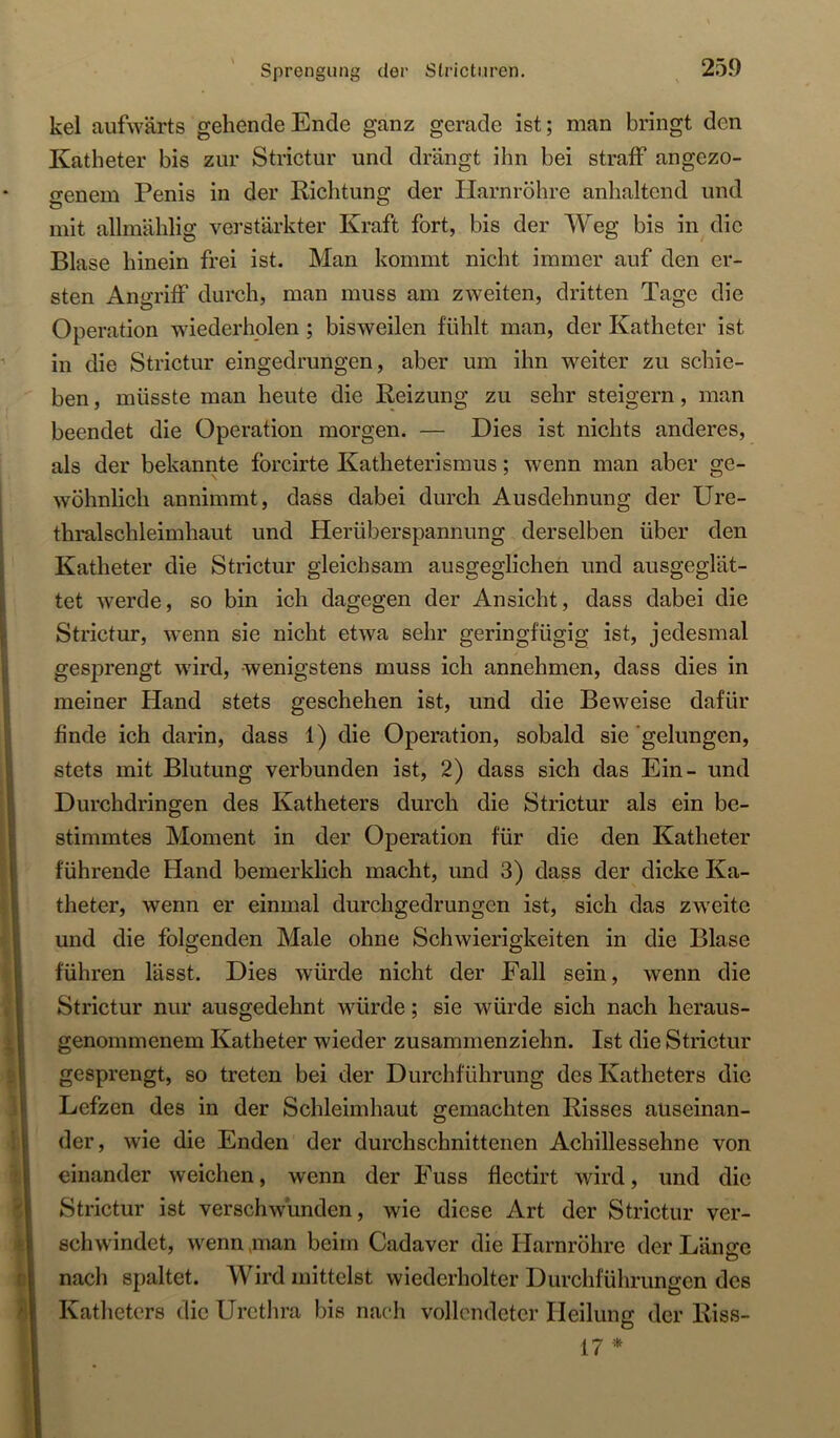 kel aufwärts gehende Ende ganz gerade ist; man bringt den Katheter bis zur Strictur und drängt ihn bei straff angezo- genem Penis in der Riclitung der Harnröhre anhaltend und mit allmählig verstärkter Kraft fort, bis der Weg bis in die Blase hinein frei ist. Man kommt nicht immer auf den er- sten Angriff durch, man muss am zweiten, dritten Tage die Operation wiederholen ; bisweilen fühlt man, der Katheter ist in die Strictur eingedrungen, aber um ihn weiter zu schie- ben , müsste man heute die Reizung zu sehr steigern, man beendet die Operation morgen. — Dies ist nichts anderes, als der bekannte fbreirte Katheterismus; wenn man aber ge- wöhnlich annimmt, dass dabei durch Ausdehnung der Ure- thralschleimhaut und Herüberspannung derselben über den Katheter die Strictur gleichsam ausgeglichen und ausgeglät- tet werde, so bin ich dagegen der Ansicht, dass dabei die Strictur, wenn sie nicht etwa sehr geringfügig ist, jedesmal gesf)rengt wird, -wenigstens muss ich annehmen, dass dies in meiner Hand stets geschehen ist, und die Beweise dafür finde ich darin, dass 1) die Operation, sobald sie‘gelungen, stets mit Blutung verbunden ist, 2) dass sich das Ein- und Durchdringen des Katheters durch die Strictur als ein be- stimmtes Moment in der Operation für die den Katheter führende Hand bemerklich macht, und 3) dass der dicke Ka- theter, wenn er einmal durchgedrungen ist, sich das zweite und die folgenden Male ohne Schwierigkeiten in die Blase führen lässt. Dies würde nicht der Fall sein, wenn die Strictur nur ausgedehnt würde; sie würde sich nach heraus- genommenem Katheter wieder zusammenziehn. Ist die Strictur gesprengt, so treten bei der Durchführung des Katheters die Lefzen des in der Schleimhaut gemachten Risses auseinan- der, wie die Enden der durchschnittenen Achillessehne von einander weichen, wenn der Fuss flectirt wird, und die Strictur ist verschwunden, wie diese Art der Strictur ver- schwindet, wenn,man beim Cadaver die Harnröhre der Länire nach spaltet. Wird mittelst wiederholter Durchführungen des Katheters die Urethra bis nach vollendeter Heilung der Riss- 17 *