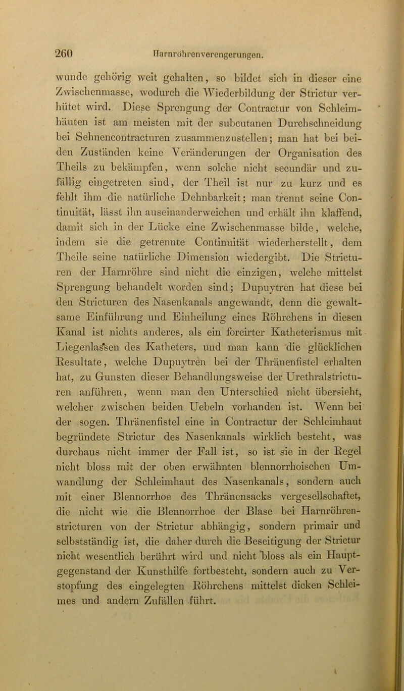 wunde gehörig weit gehalten, so bildet sich in dieser eine Zwischenmasse, wodurch die Wiederbildung der Strictur ver- hütet wird. Diese Sprengung der Contractur von Schleim- häuten ist am meisten mit der subcutanen Durchschneidung bei Sehnencontracturen zusammenzustellen; man hat bei bei- den Zuständen keine Veränderungen der Organisation des Theils zu bekämpfen, wenn solche nicht secundär und zu- fällig eingetreten sind, der Theil ist nur zu kurz und es fehlt ihm die natürliche Dehnbarkeit; man trennt seine Con- tinuität, lässt ihn auseinanderweichen und erhält ihn klaffend, damit sich in der Lücke eine Zwischenmasse bilde, welche, indem sie die getrennte Continuität wiederherstellt, dem Theile seine natürliche Dimension wiedergibt. Die Strictu- ren der Harnröhre sind nicht die einzigen, welche mittelst Sprengung behandelt worden sind; Dupuytren hat diese bei den Stricturen des Nasenkanals angewandt, denn die gewalt- same Einführung und Einheilung eines Röhrchens in diesen Kanal ist nichts anderes, als ein forcirter Katheterismus mit Liegenlai^sen des Katheters, und man kann die glücklichen Resultate, welche Dupuytren bei der Thränenfistel erhalten hat, zu Gunsten dieser Behandlungsweise der Urethral strictu- ren anführen, wenn man den Unterschied nicht übersieht, welcher zwischen beiden Uebeln vorhanden ist. Wenn bei der sogen. Thränenfistel eine in Contractur der Schleimhaut begründete Strictur des Nasenkanals wirklich besteht, was durchaus nicht immer der Fall ist, so ist sie in der Regel nicht bloss mit der oben erwähnten blennorrhoischen Um- wandlung der Sclileimhaut des Nasenkanals, sondern auch mit einer Blennorrhoe des Thränensacks vergesellschaftet, die nicht wie die Blennorrhoe der Blase bei Harnröhren- stricturen von der Strictur abhängig, sondern primair und selbstständig ist, die daher durch die Beseitigung der Strictur nicht wesentlich berührt wird und nicht Floss als ein Haupt- gegenstand der Kunsthilfe fortbesteht, sondern auch zu Ver- stopfung des eingelegten Röhrchens mittelst dicken Schlei- mes und andern Zufällen führt.