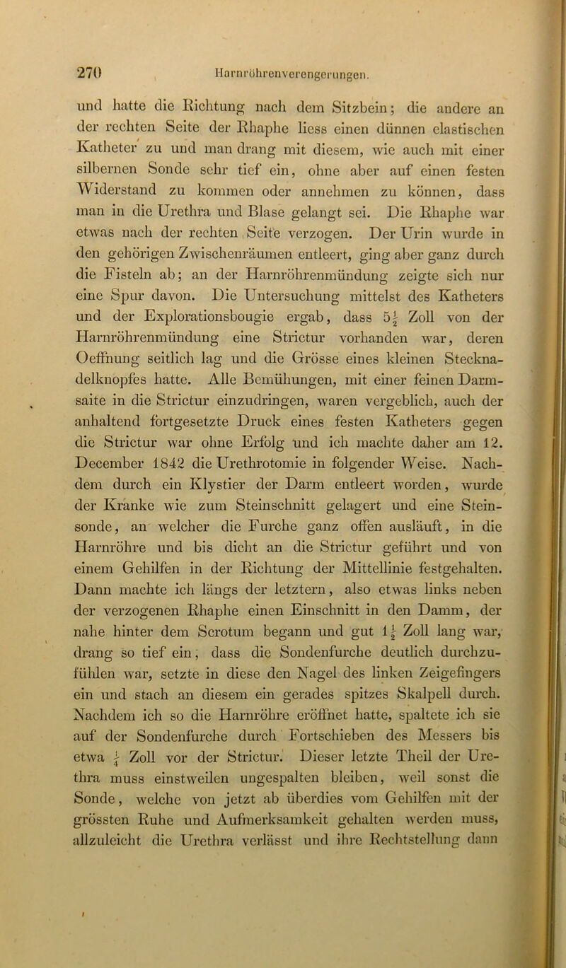 und hatte die Eichtung nach dem Sitzbein; die andere an der rechten Seite der Rhaphe liess einen dünnen elastischen Katheter zu und man drang mit diesem, wie auch mit einer silbernen Sonde sehr tief ein, ohne aber auf einen festen Widerstand zu kommen oder annehmen zu können, dass man in die Urethra und Blase gelangt sei. Die Rhaphe war etwas nach der rechten, Seite verzogen. Der Urin wurde in den gehörigen Zwischenräumen entleert, ging aber ganz durch die Fisteln ab; an der Harnröhrenmündung zeigte sich nur eine Spur davon. Die Untersuchung mittelst des Katheters und der Explorationsbougie ergab, dass 5| Zoll von der klarnröhrenmündung eine Strictur vorhanden war, deren Oeffnung seitlich lag und die Grösse eines kleinen Steckna- delknopfes hatte. Alle Bemühungen, mit einer feinen Darm- saite in die Strictur einzudringen, waren vergeblich, auch der anhaltend fortgesetzte Druck eines festen Katheters gegen die Strictur war ohne Erfolg und ich machte daher am 12. December 1842 die Urethrotomie in folgender Weise. Nach- dem dm’ch ein Klystier der Darm entleert worden, wurde der Kranke wie zum Steinschnitt gelagert und eine Stein- sonde, an welcher die Furche ganz offen ausläuft, in die Harnröhre und bis dicht an die Strictur geführt und von einem Gehilfen in der Richtung der Mittellinie festgehalten. Dann machte ich längs der letztem, also etwas links neben der verzogenen Rhaphe einen Einschnitt in den Damm, der nahe hinter dem Scrotum begann und gut 1^ Zoll lang war, drang so tief ein, dass die Sondenfurche deutlich durchzu- fülilen war, setzte in diese den Nagel des linken Zeigefingers ein und stach an diesem ein gerades spitzes Skalpell durch. Nachdem ich so die Harnröhre eröffnet hatte, spaltete ich sic auf der Sondenfurche durch Fortschieben des Messers bis etwa j Zoll vor der Strictur. Dieser letzte Theil der Ure- thra muss einstweilen ungespalten bleiben, weil sonst die Sonde, welche von jetzt ab überdies vom Gehilfen mit der grössten Ruhe und Aufmerksamkeit gehalten werden muss, allzuleicht die Urethra verlässt und ihre Rechtstellung dann I