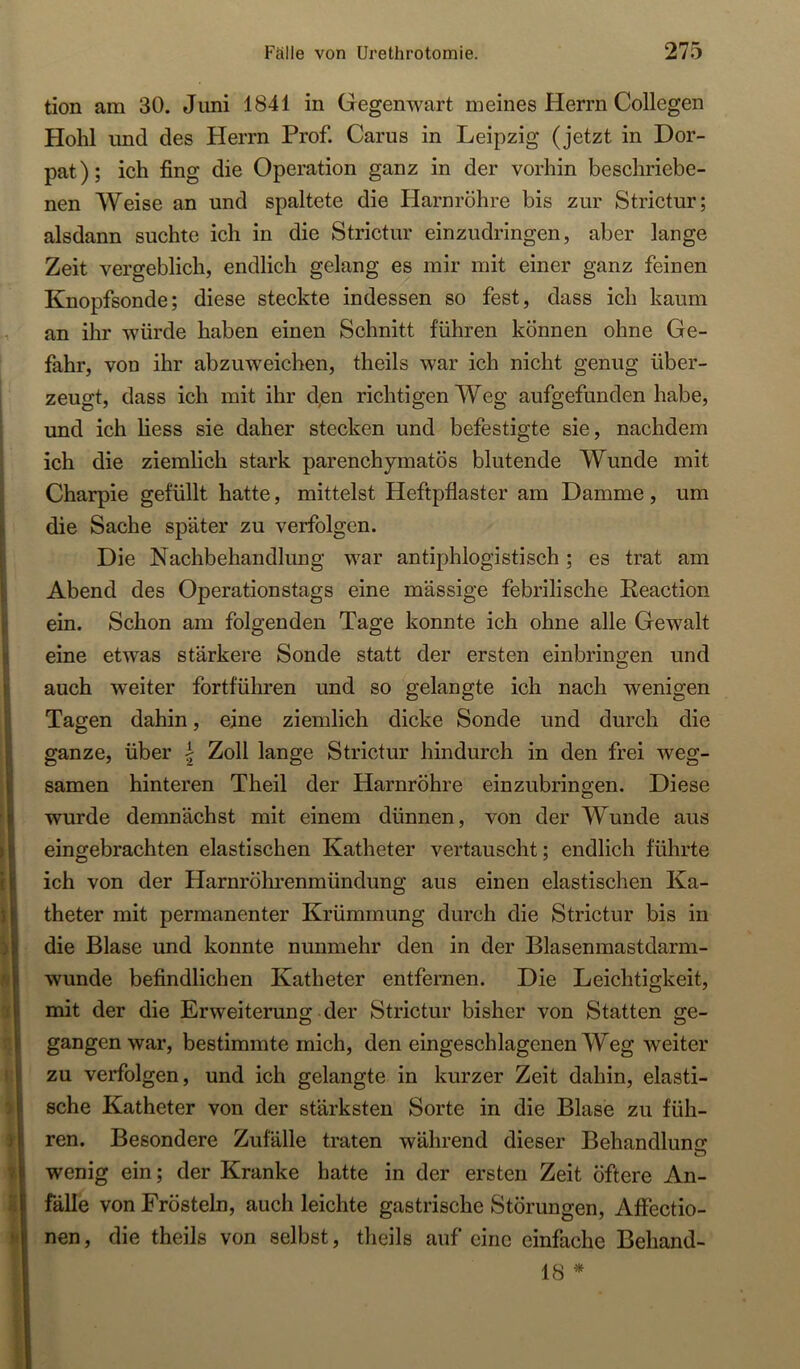 tion am 30. Juni 1841 in Gegenwart meines Herrn Collegen Hohl und des Herrn Prof. Carus in Leipzig (jetzt in Dor- pat); ich fing die Operation ganz in der vorhin beschriebe- nen Weise an und spaltete die Harnröhre bis zur Strictur; alsdann suchte ich in die Strictur einzudringen, aber lange Zeit vergeblich, endlich gelang es mir mit einer ganz feinen Knopfsonde; diese steckte indessen so fest, dass ich kaum an ihr würde haben einen Schnitt führen können ohne Ge- fahr, von ihr abzuweichen, theils war ich nicht genug über- zeugt, dass ich mit ihr Jen richtigen Weg aufgefunden habe, und ich liess sie daher stecken und befestigte sie, nachdem ich die ziemlich stark parenchymatös blutende Wunde mit Charpie gefüllt hatte, mittelst Heftpflaster am Damme, um die Sache später zu verfolgen. Die Nachbehandlung war antiphlogistisch; es trat am Abend des Operationstags eine massige febrilische Reaction ein. Schon am folgenden Tage konnte ich ohne alle Gewalt eine etwas stärkere Sonde statt der ersten einbringen und auch weiter fortführen und so gelangte ich nach wenigen Tagen dahin, eine ziemlich dicke Sonde und durch die ganze, über | Zoll lange Strictur hindurch in den frei weg- samen hinteren Theil der Harnröhre einzubringen. Diese wurde demnächst mit einem dünnen, von der Wunde aus eingebrachten elastischen Katheter vertauscht; endlich führte ich von der Harnröhrenmündung aus einen elastischen Ka- theter mit permanenter Krümmung durch die Strictur bis in die Blase und konnte nunmehr den in der Blasenmastdarm- wunde befindlichen Katheter entfernen. Die Leichtigkeit, mit der die Erweiterung der Strictur bisher von Statten ge- gangenwar, bestimmte mich, den eingeschlagenen Weg weiter zu verfolgen, und ich gelangte in kurzer Zeit dahin, elasti- sche Katheter von der stärksten Sorte in die Blase zu füh- ren. Besondere Zufälle traten während dieser Behandlung wenig ein; der Kranke hatte in der ersten Zeit öftere An- fälle von Frösteln, auch leichte gastrische Störungen, Affectio- nen, die theils von selbst, theils auf eine einfache Behand- 18 *