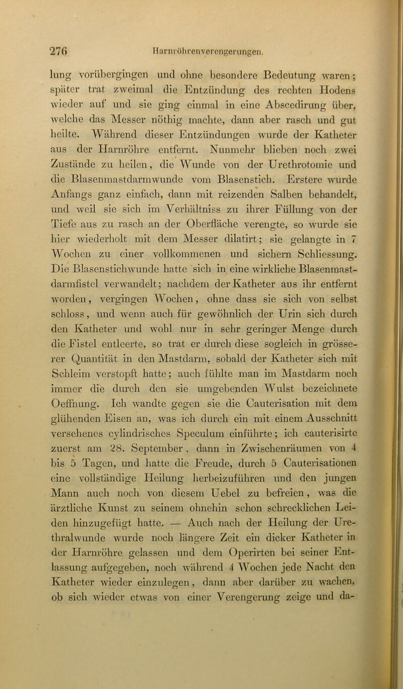 lung vorübergingen und oline besondere Bedeutung waren; später trat zweimal die Entzündung des rechten Hodens wieder auf und sie ging einmal in eine Abscedirung über, Avelche das Messer nöthig machte, dann aber rasch und gut heilte. Während dieser Entzündungen wurde der Katheter aus der Harnröhre entfernt. Nunmehr blieben noch zwei » Zustände zu heilen, die Wunde von der Urethrotomie und die Blasenmastdarm wunde vom Blasenstich. Erstere wurde % Anfangs ganz einfach, dann mit reizenden Salben behandelt, und Aveil sie sich im Verhältniss zu ihrer Füllung von der Tiefe aus zu rasch an der Oberfläche verengte, so Avurde sie hier Aviederholt mit dem Messer dilatirt: sie gelangte in 7 Wochen zu einer vollkommenen und sichern Schliessung. Die Blasenstichwunde hatte sich in eine wirkliche Blasenraast- darmfistel verwandelt; nachdem der Katheter aus ilir entfernt worden, vergingen Wochen, ohne dass sie sich von selbst schloss, und Avenn auch für gewöhnlich der Urin sich durch den Katheter und Avohl nur in sehr geringer Menge durch die Fistel entleerte, so trat er durch diese sogleich in grösse- rer Quantität in den Mastdarm, sobald der Katheter sich mit Schleim verstopft hatte; auch fühlte man im Mastdarm noch immer die durch den sie umgebenden Wulst bezeichnete Oeffnung. Ich wandte gegen sie die Cauterisation mit dem glühenden Eisen an, was ich durch ein mit einem Ausschnitt versehenes cyliudrisches Speculum einführte; ich cauterisirtc zuerst am 28. September . dann in Zwischenräumen von 4 bis 5 Tagen, und hatte die Freude, durch 5 Cauterisationen eine vollständige Heilung herbeizuführen und den jungen Mann auch noch von diesem Uebel zu befreien, Avas die ärztliche Kunst zu seinem ohnehin schon schrecklichen Lei- den hinzugefügt hatte. — Auch nach der Heilung der Ure- thralwunde wurde noch längere Zeit ein dicker Katheter in der Harnröhre gelassen und dem Operirten bei seiner Ent- lassung aufgegeben, noch während 4 Wochen jede Nacht den Katheter wieder einzulegen, dann aber darüber zu AA^achen, ob sich Avieder ctAvas von einer Vereiurerumr zeige und da-