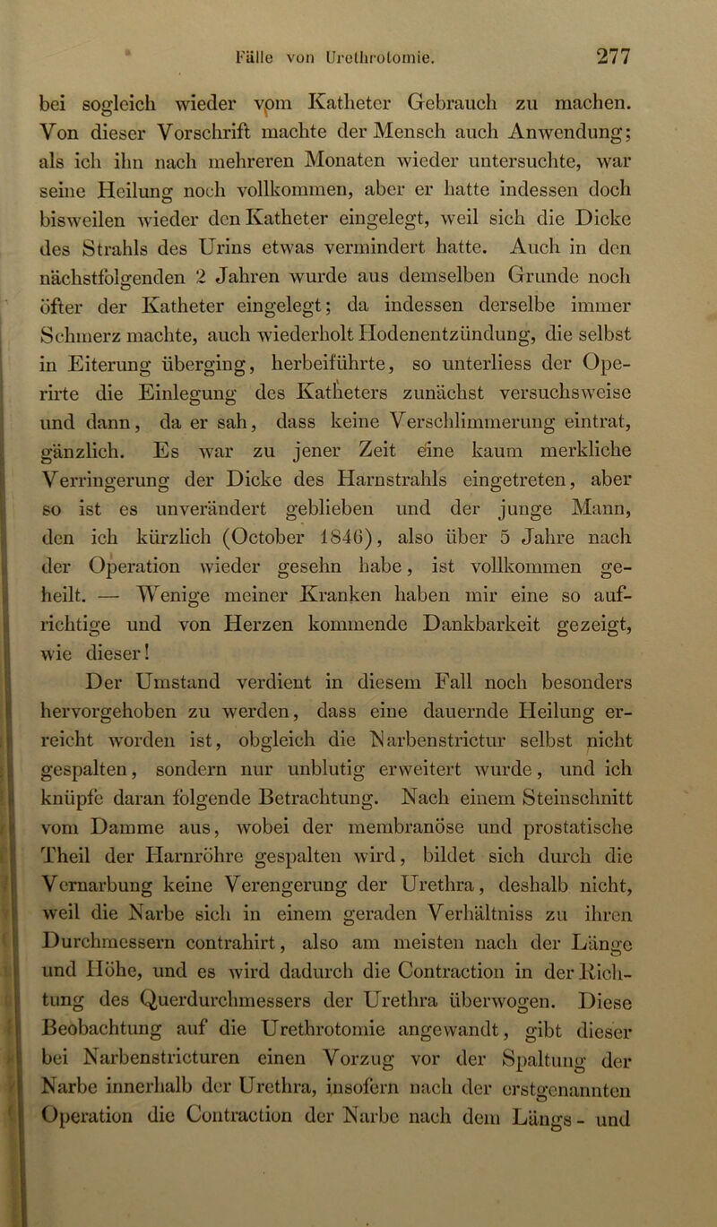 bei sosleicli wieder vpm Katheter Gebrauch zu machen. Von dieser Vorschrift machte der Mensch auch Anwendung; als ich ihn nach mehreren Monaten wieder untersuchte, war seine Heilung noch vollkommen, aber er hatte indessen doch bisweilen wieder den Katheter eingelegt, weil sich die Dicke des Strahls des Urins etwas vermindert hatte. Auch in den nächsttblsenden 2 Jahren wurde aus demselben Grunde noch O öfter der Katheter eingelegt; da indessen derselbe immer Schmerz machte, auch wiederholt Hodenentzündung, die selbst in Eiterung überging, herbeiführte, so unterliess der Ope- rirte die Einlegung des Katheters zunächst versuchsweise und dann, da er sah, dass keine Verschlimmerung eintrat, gänzlich. Es war zu jener Zeit eine kaum merkliche Verringerung der Dicke des Harnstrahls eingetreten, aber so ist es unverändert geblieben und der junge Mann, den ich kürzlich (October 1840), also über 5 Jahre nach der Operation wieder gesehn habe, ist vollkommen ge- heilt. — Wenige meiner Kranken haben mir eine so auf- richtige und von Herzen kommende Dankbarkeit gezeigt, wie dieser! Der Umstand verdient in diesem Fall noch besonders hervorgehoben zu werden, dass eine dauernde Heilung er- reicht worden ist, obgleich die Marbenstrictur selbst nicht gespalten, sondern nur unblutig erweitert wurde, und ich knüpfe daran folgende Betrachtung. Nach einem Steinschnitt vom Damme aus, wobei der membranöse und prostatische Theil der Harnröhre gespalten wird, bildet sich durch die Vernarbung keine Verengerung der Urethra, deshalb nicht, weil die Narbe sich in einem geraden Verhältniss zu ihren Durchmessern contrahirt, also am meisten nach der Län<re und Höhe, und es wird dadurch die Contraction in derliich- tung des Querdurchmessers der Urethra überwogen. Diese Beobachtung auf die Urethrotomie angewandt, gibt dieser bei Narbenstricturen einen Vorzug vor der Spaltung der Narbe innerhalb der Urethra, insofern nach der erstgenannten Operation die Contraction der Narbe nach dem Längs - und