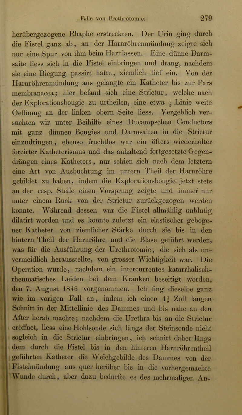 herübergezogene Rhaphe erstreckten. Der Urin ging durch die Fistel ganz ab, an der Harnröhrenmündung zeigte sich nur eine Spur von ihm beim Harnlassen. Eine dünne Darm- saite liess sich in die Fistel einbringen und drang, nachdem sie eine Biegung passirt hatte, ziemlich tief ein. Von der Haruröhrenmündung aus gelangte ein Katheter bis zur Pars membranacca; hier befand sich eine Strictur, welche nach der Explorationsbougie zu urtheilen, eine etwa \ Linie weite Oeffnung an der linken obern Seite liess. Vergeblich ver- suchten wir unter Beihilfe eines Ducampschen Conductors mit ganz dünnen Bougies und Darmsaiten in die Strictur einzudringen, ebenso fruchtlos war ein öfters wiederholter forcirter Katheterismus und das anhaltend fortgesetzte Gegen- drängen eines Katheters, nur schien sich nach dem letztem eine Art von Ausbuchtung im untern Theil der Plarnröhre gebildet zu haben, indem die Explorationsbougie jetzt stets an der resp. Stelle einen Vorsprung zeigte und immer nur unter einem Ruck von der Strictur zurückgezogen werden konnte. Während dessen war die Fistel allmählig unblutig dilatiit worden und es konnte zuletzt ein elastischer geboge- ner Katheter von ziemlicher Stärke durch sie bis in den hintern Theil der Harnröhre und die Blase geführt werden, was für die Ausführung der Uretlirotomie, die sich als un- vermeidlich herausstellte, von grosser Wichtigkeit war. Die Operation wurde, nachdem ein intercurrentes katarrhalisch- rheumatisches Leiden bei dem Kranken beseitigt worden, den 7. August 1846 vorgenommen. Ich fing dieselbe ganz wie im vorigen Fall an, indem ich einen 1| Zoll langen Schnitt in der Mittellinie des Dammes und bis nahe an den After herab machte; nachdem die Urethra bis an die Strictur eröffnet, liess eine Hohlsonde sich längs der Steinsonde nicht sogleich in die Strictur einbringen, ich schnitt daher längs dem durch die Fistel bis in den hinteren Harnrölirentheil geführten Katheter die Weichgebilde des Dammes von der Fistehnündung aus quer herüber bis in die vorhergemachte Wunde durch, aber dazu bcduifte es des mehrmaligen An-