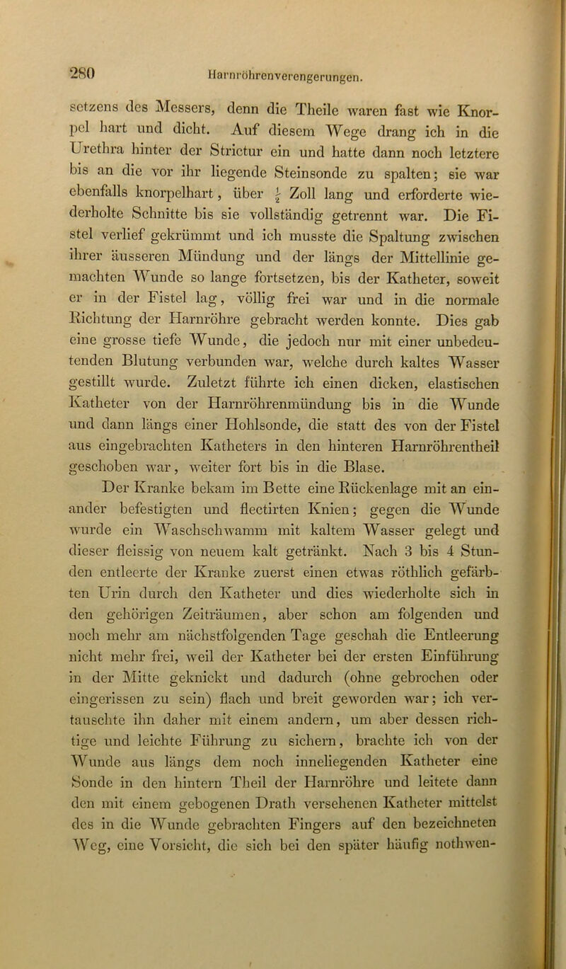 Setzens des Messers, denn die Theile waren fast wie Knor- pel hart lind dicht. Auf diesem Wege drang ich in die Urethra hinter der Strictur ein und hatte dann noch letztere bis an die vor ihr liegende Steinsonde zu spalten; sie war ebenfalls knorpelhart, über ^ Zoll lang und erforderte wie- derholte Schnitte bis sie vollständig getrennt war. Die Fi- stel verlief gekrümmt und ich musste die Spaltung zwischen ihrer äusseren Mündung und der längs der Mittellinie ge- machten Wunde so lange fortsetzen, bis der Katheter, soweit er in der Fistel lag, völlig frei war und in die normale Kichtung der Harnröhre gebracht werden konnte. Dies gab eine grosse tiefe Wunde, die jedoch nur mit einer unbedeu- tenden Blutung verbunden war, welche durch kaltes Wasser gestillt wurde. Zuletzt führte ich einen dicken, elastischen Katheter von der Harnröhrenmündung bis in die Wunde und dann längs einer Hohlsonde, die statt des von der Fistel aus eingebrachten Katheters in den hinteren Harnröhrentheil geschoben war, weiter fort bis in die Blase. Der Kranke bekam im Bette eine Rückenlage mit an ein- ander befestigten und flectirten Knien; gegen die Wunde wurde ein Waschschwamm mit kaltem Wasser gelegt und dieser fleissig von neuem kalt getränkt. Nach 3 bis 4 Stun- den entleerte der Kranke zuerst einen etwas röthlich gefärb- ten Urin durch den Katheter und dies wiederholte sich in den gehörigen Zeiträumen, aber schon am folgenden und noch mehr am nächstfolgenden Tage geschah die Entleerung nicht mehr frei, weil der Katheter bei der ersten Einführung in der Mitte geknickt und dadurch (ohne gebrochen oder cingerissen zu sein) flach und breit geworden war; ich ver- tauschte ihn daher mit einem andern, um aber dessen rich- tige und leichte Führung zu sichern, brachte ich von der Wunde aus längs dem noch inneliegenden Katheter eine Sonde in den hintern Theil der Harnröhre und leitete dann den mit einem gebogenen Drath versehenen Katheter mittelst des in die Wunde gebrachten Fingers auf den bezeichneten Weg, eine Vorsicht, die sich bei den später häufig nothwen-