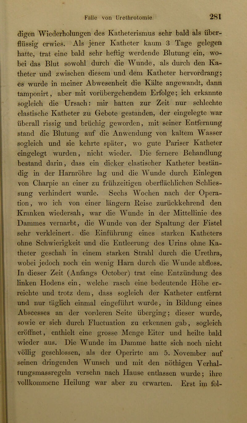 diffen Wiederholungen des Katheterismus sehr bald als über- flüssig erwies. Als jener Katheter kaum 3 Tage gelegen hatte, trat eine bald sehr heflig werdende Blutung ein, wo- bei das Blut sowohl durch die Wunde, als durch den Ka- theter und zwischen diesem und dem Katheter hervordrang; es wurde in meiner Abwesenheit die Kälte angewandt, dann tamponirt, aber mit vorübergehendem Erfolge; ich erkannte sogleich die Ursach: mir hatten zur Zeit nur schlechte elastische Katheter zu Gebote gestanden, der eingelegte war überall rissig und brüchig geworden, mit seiner Entfernung stand die Blutung auf die Anwendung von kaltem Wasser sogleich und sie kehrte später, wo gute Pariser Katheter eingelegt wurden, nicht wieder. Die fernere Behandlung bestand darin, dass ein dicker elastischer Katheter bestän- dig in der Harnröhre lag und die Wunde durch Einlegen von Charpie an einer zu frühzeitigen oberflächlichen Schlies- sung verhindert wmrde. Sechs Wochen nach der Opera- tion, wo ich von einer längern Reise zurückkehrend den Kranken wiedersah, w^ar die Wunde in der Mittellinie des Dammes vernarbt, die Wunde von der Spaltung der Fistel sehr verkleinert. die Einführung eines starken Katheters ohne Schwierigkeit und die Entleerung des Urins ohne Ka- theter geschah in einem starken Strahl durch die Urethra, wobei jedoch noch ein wenig Harn durch die Wunde abfloss. In dieser Zeit (Anfangs October) trat eine Entzündung des linken Hodens ein, welche rasch eine bedeutende Höhe er- reichte und trotz dem, dass sogleich der Katheter entfernt und nur täglich einmal eingeführt wurde, in Bildung eines Abscesses an der vorderen Seite überging; dieser wurde, sowie er sich durch Fluctuation zu erkennen gab, sogleich eröffnet, enthielt eine grosse Menge Eiter und heilte bald wieder aus. Die Wunde im Damme hatte sich noch nicht völlig geschlossen, als der Operirte am 5. November auf seinen dringenden Wunsch und mit den nöthigen Verhal- fungsmassregeln versehn nach Hause entlassen wurde; ihre vollkommene Heilung war aber zu erwarten. Erst im fol-