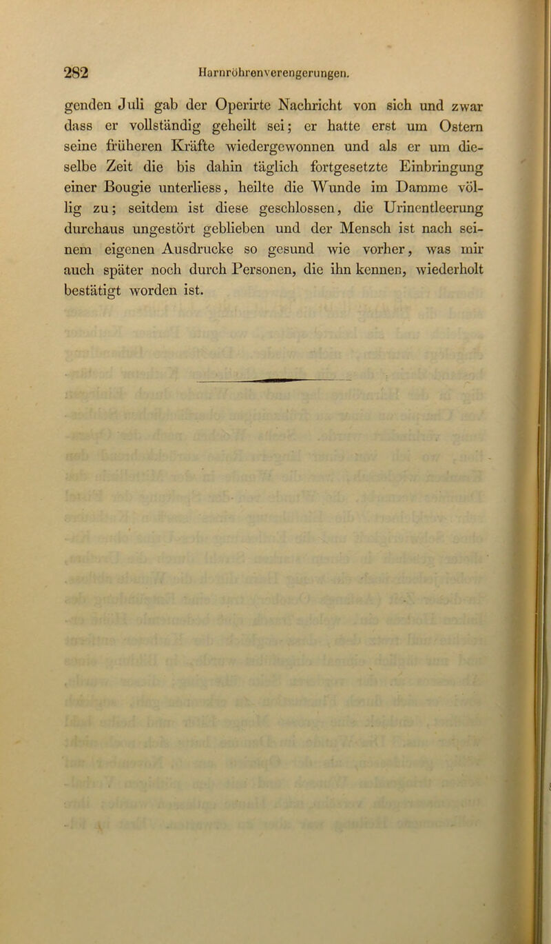 genclen Juli gab der Operirte Nachricht von sich und zwar dass er vollständig geheilt sei; er hatte erst um Ostern seine früheren Kräfte wiedergewonnen und als er um die- selbe Zeit die bis dahin täglich fortgesetzte Einbringung einer Bougie unterliess, heilte die Wunde im Damme völ- lig zu; seitdem ist diese geschlossen, die Urinentleerung durchaus ungestört geblieben und der Mensch ist nach sei- nem eigenen Ausdrucke so gesund wie vorher, was mir auch später noch durch Personen, die ihn kennen, wiederholt bestätigt worden ist.