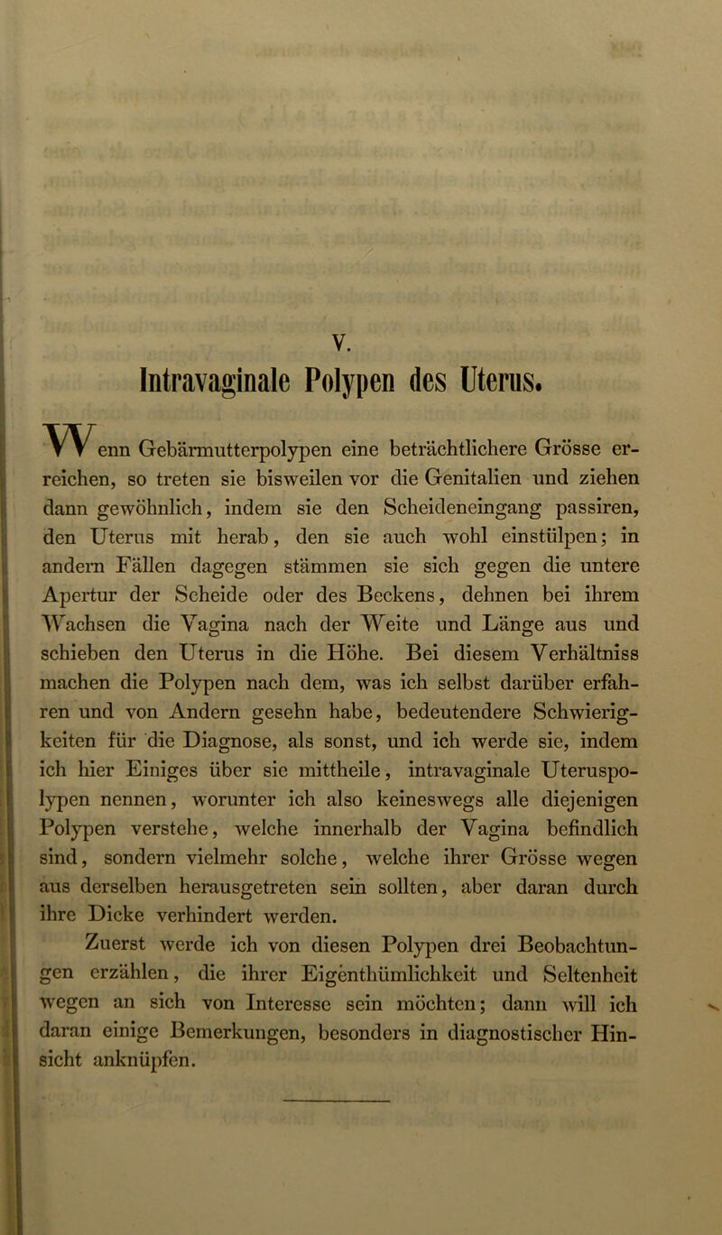V. Intravaginale Polypen des Uterus. enn Gebärmutterpolypen eine beträchtlichere Grösse er- reichen, so treten sie bisweilen vor die Genitalien und ziehen I dann gewöhnlich, indem sie den Scheideneingang passiren, den Uterus mit herab, den sie auch wohl einstülpen; in andern Fällen dagegen Stämmen sie sich gegen die untere Apertur der Scheide oder des Beckens, dehnen bei ihrem Wachsen die Vagina nach der Weite und Länge aus und schieben den Uterus in die Höhe. Bei diesem Verhältniss machen die Polypen nach dem, was ich selbst darüber erfah- ren und von Andern gesehn habe, bedeutendere Schwierig- keiten für die Diagnose, als sonst, und ich werde sie, indem ich hier Einiges über sie mittheile, intravaginale Uteruspo- lypen nennen, worunter ich also keineswegs alle diejenigen Polypen verstehe, welche innerhalb der Vagina befindlich sind, sondern vielmehr solche, welche ihrer Grösse wegen aus derselben herausgetreten sein sollten, aber daran durch ihre Dicke verhindert werden. Zuerst werde ich von diesen Polypen drei Beobachtun- gen erzählen, die ihrer Eigenthümlichkeit und Seltenheit < wegen an sich von Interesse sein möchten; dann will ich I daran einige Bemerkungen, besonders in diagnostischer Hin- sicht anknüpfen.