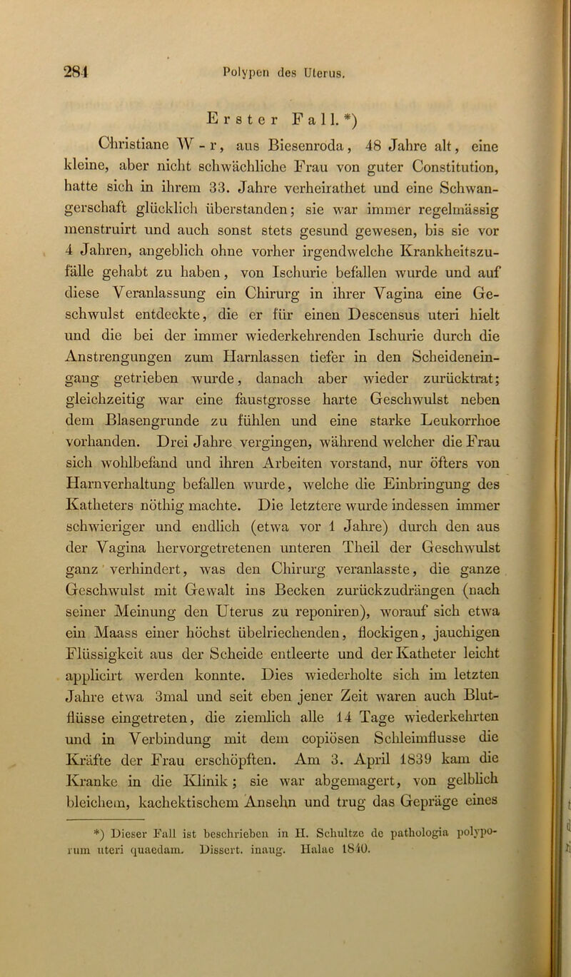 Erster Fall.*) Christiane W - r, aus Biesenroda, 48 Jahre alt, eine kleine, aber nicht schwächliche Frau von guter Constitution, hatte sich in ihrem 33. Jahre verheirathet und eine Schwan- gerschaft glücklicli überstanden; sie war immer regelmässig menstruirt und auch sonst stets gesund gewesen, bis sie vor 4 Jahren, angeblich ohne vorher irgendwelche Krankheitszu- fälle gehabt zu haben, von Ischurie befallen wurde und auf diese Veranlassung ein Chirurg in ihrer Vagina eine Ge- schwulst entdeckte, die er für einen Descensus uteri hielt und die bei der immer w'iederkehrenden Ischurie durch die Anstrengungen zum Harnlassen tiefer in den Scheidenein- gang getrieben wurde, danach aber wieder zurücktrat; gleichzeitig war eine faustgrosse harte Geschwulst neben dem ßlasengrunde zu fühlen und eine starke Leukorrhoe vorhanden. Drei Jahre vergingen, während welcher die Frau sich wohlbefand und ihren Arbeiten Vorstand, nur öfters von Harnverhaltung befallen wurde, welche die Einbringung des Katheters nöthig machte. Die letztere wurde indessen immer schwieriger und endlich (etwa vor 1 Jahre) durch den aus der Vagina hervorgetretenen unteren Theil der Geschwulst ganz verhindert, was den Chirurg veranlasste, die ganze Geschwulst mit Gewalt ins Becken zurückzudrängen (nach seiner Meinung den Uterus zu reponiren), worauf sich etwa ein Maass einer höchst übelriechenden, flockigen, jauchigen Flüssigkeit aus der Scheide entleerte und der Katheter leicht applicirt werden konnte. Dies wiederholte sich im letzten Jahre etwa 3mal und seit eben jener Zeit waren auch Blut- flüsse eingetreten, die ziemlich alle 14 Tage wiederkehrten und in Verbindung mit dem copiösen Schleimflusse die Kräfte der Frau erschöpften. Am 3. April 1839 kam die Kranke in die Klinik; sie war abgemagert, von gelblich bleichem, kachektischem Ansehn und trug das Gepräge eines *) Dieser Fall ist beschrieben in 11. Schnitze de patliologia polypo- ruin Uteri quaedain, Disscrt. inaug. Halac I81ü.