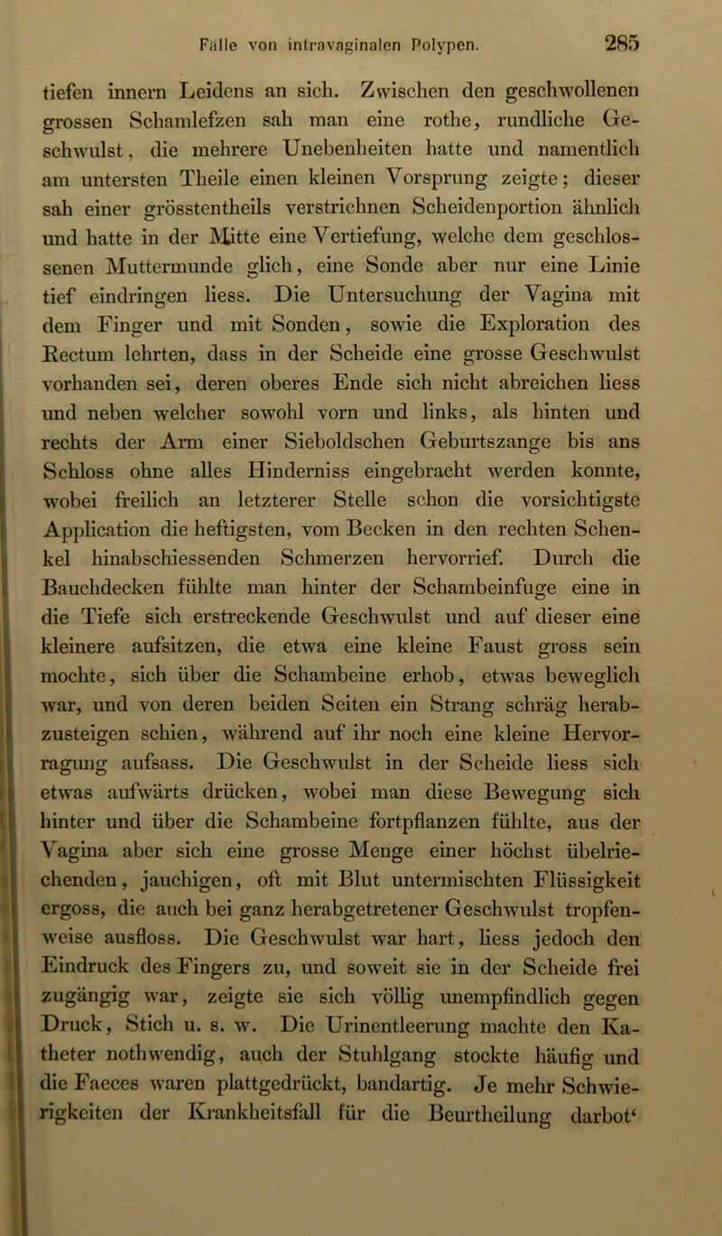 tiefen innera Leidens an sich. Zwischen den geschwollenen grossen Schamlefzen sah man eine rothe, rundliche Ge- schwulst, die mehrere Unebenheiten hatte und namentlich am untersten Theile einen kleinen Vorsprung zeigte; dieser sah einer grösstentheils verstrichnen Scheidenportion ähnlich und hatte in der JVütte eine Vertiefung, welche dem geschlos- senen Muttermunde glich, eine Sonde aber nur eine Linie tief eindringen Hess. Die Untersuchung der Vagina mit dem Finger und mit Sonden, sowie die Exploration des Rectum lehrten, dass in der Scheide eine grosse Geschwulst vorhanden sei, deren oberes Ende sich nicht abreichen Hess und neben welcher sowohl vorn und links, als hinten und rechts der Arm einer Sieboldschen Geburtszange bis ans Schloss ohne alles Hinderniss eingebracht werden konnte, wobei freilich an letzterer Stelle schon die vorsichtigste Application die heftigsten, vom Becken in den rechten Schen- kel hinabschiessenden Schmerzen hervorrief. Durch die Bauchdecken fühlte man hinter der Schambeinfuge eine in die Tiefe sich erstreckende Geschwulst und auf dieser eine kleinere aufsitzen, die etwa eine kleine Faust gross sein mochte, sich über die Schambeine erhob, etwas beweglich war, und von deren beiden Seiten ein Strang schräg herab- zusteigen schien, während auf ihr noch eine kleine Hervor- ragung aufsass. Die Geschwulst in der Scheide Hess sich etwas aufwärts drücken, wobei man diese Bewegung sich hinter und über die Schambeine fortpflanzen fühlte, aus der Vagina aber sich eine grosse Menge einer höchst übelrie- chenden , jauchigen, oft mit Blut untermischten Flüssigkeit ergoss, die auch bei ganz herabgetretener Geschwulst tropfen- weise ausfloss. Die Geschwulst war hart, Hess jedoch den Eindruck des Fingers zu, und soweit sie in der Scheide frei zugängig war, zeigte sie sich völlig unempfindlich gegen Druck, Stich u. s. w. Die Urinentleerung machte den Ka- theter nothwendig, auch der Stuhlgang stockte häufio- und die Faeces waren plattgedrückt, bandartig. Je mehr Schwie- rigkeiten der Krankheitsfall für die Beurtheilung darbot*