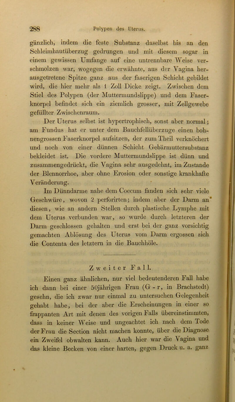 gänzlich, indem die feste Substanz daselbst bis an den Schleimhautüberzug gedrungen und mit diesem sogar in einem gewissen Umfange auf eine untrennbare Weise ver- schmolzen war, wogegen die erwähnte, aus der Vagina her- ausgetretene Spitze ganz aus der faserigen Schicht gebildet wird, die hier mehr als 1 Zoll Dicke zeigt. Zwischen dem Stiel des Polypen (der Muttermundslippe) und dem Faser- knorpel befindet sich ein ziemlich grosser, mit Zellgewebe gefüllter Zwischenraum. Der Uterus selbst ist hypertrophisch, sonst aber normal; am Fundus hat er unter dem Bauchfellüberzuge einen boh- nengrossen Faserknorpel aufsitzen, der zumTheil verknöchert und noch von einer dünnen Schicht Gebärmuttersubstanz bekleidet ist. Die vordere Muttermundslippe ist dünn imd zusammengedrückt, die Vagina sehr ausgedehnt, im Zustande der Blennorrhoe, aber ohne Erosion oder sonstige krankhafte Veränderung. Im Dünndarme nahe dem Coecum fanden sich sehr viele Geschwüre, wovon 2 perforirten; indem aber der Darm an* diesen, wie an andern Stellen durch plastische Lymphe mit dem Uterus verbunden war, so wurde durch letzteren der Darm geschlossen gehalten und erst bei der ganz vorsichtig gemachten Ablösung des Uterus vom Darm ergossen sich die Contenta des letztem in die Bauchhöle. Zweiter Fall. Einen ffanz ähnlichen, nur viel bedeutenderen Fall habe ich dann bei einer 50jährigen Frau (G-r, in Brachstedt) gesehn, die ich zwar nur einmal zu untersuchen Gelegenheit gehabt habe, bei der aber die Erscheinungen in einer so frappanten Art mit denen des vorigen Falls übereinstimmten, dass in keiner Weise und ungeachtet ich nach dem Tode der Frau die Section nicht machen konnte, über die Diagnose ein Zweifel obwalten kann. Auch hier war die Vagina und das kleine Becken von einer harten, gegen Druck u. a. ganz