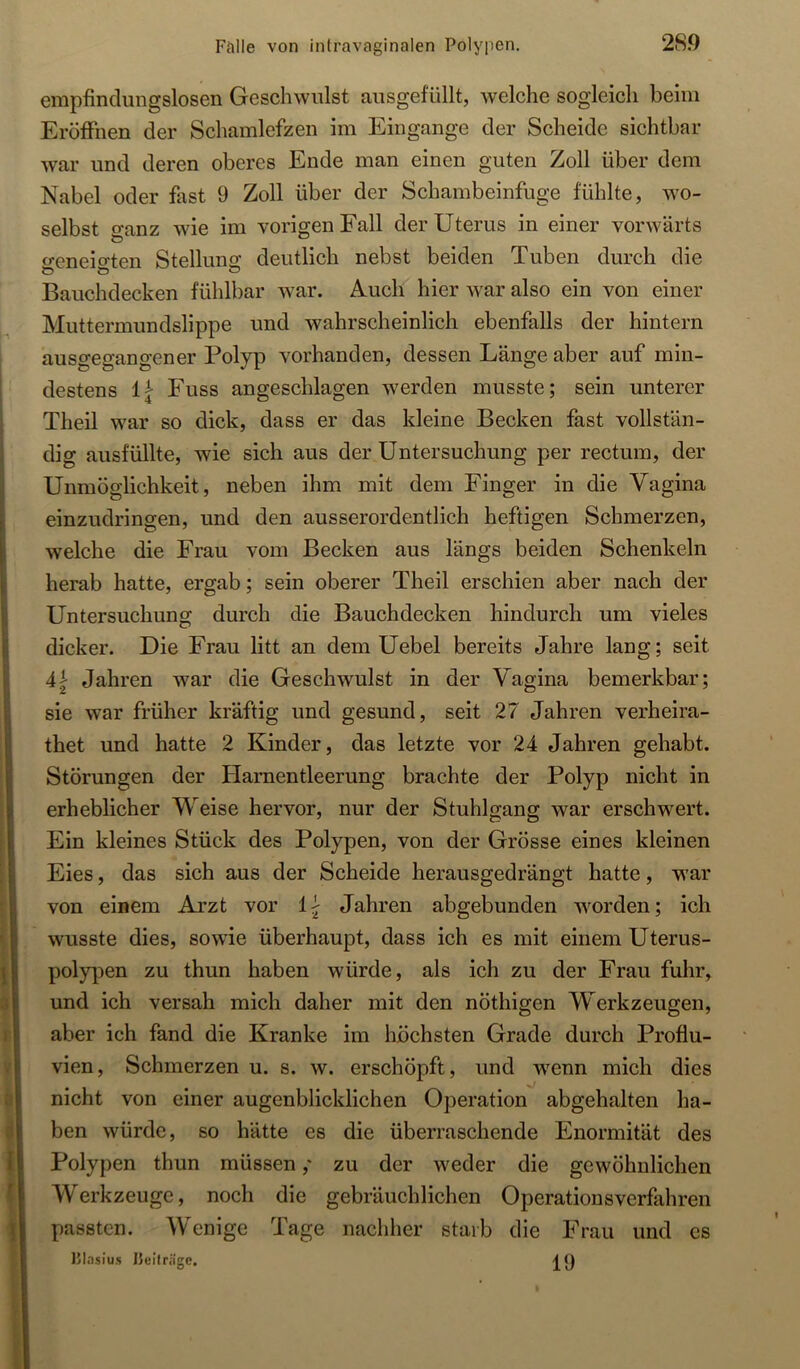 empfindungslosen Geschwulst ausgefüllt, welche sogleich beim Eröffnen der Schamlefzen im Eingänge der Scheide sichtbar war und deren oberes Ende man einen guten Zoll über dem Nabel oder fast 9 Zoll über der Schambeinfuge fühlte, wo- selbst o'anz wie im vorigen Fall der Uterus in einer vorwärts o-eneio-ten Stellung deutlich nebst beiden Tuben durch die Bauchdecken fühlbar war. Auch hier war also ein von einer Muttermundslippe und wahrscheinlich ebenfalls der hintern ausgegangener Polyp vorhanden, dessen Länge aber auf min- destens fi Fuss angeschlagen werden musste; sein unterer Theil war so dick, dass er das kleine Becken fast vollstän- dig ausfüllte, wie sich aus der Untersuchung per rectum, der Unmöglichkeit, neben ihm mit dem Finger in die Vagina einzudringen, und den ausserordentlich heftigen Schmerzen, welche die Frau vom Becken aus längs beiden Schenkeln herab hatte, ergab; sein oberer Theil erschien aber nach der Untersuchung durch die Bauchdecken hindurch um vieles dicker. Die Frau litt an dem Uebel bereits Jahre lang; seit 4| Jahren war die Geschwulst in der Vagina bemerkbar; sie war früher kräftig und gesund, seit 27 Jahren verheira- thet und hatte 2 Kinder, das letzte vor 24 Jahren gehabt. Störungen der Harnentleerung brachte der Polyp nicht in erheblicher Weise hervor, nur der Stuhlgang war erschwert. Ein kleines Stück des Polypen, von der Grösse eines kleinen Eies, das sich aus der Scheide herausgedrängt hatte, war von einem Arzt vor Jahren abgebunden worden; ich wusste dies, sowde überhaupt, dass ich es mit einem Uterus- polypen zu thun haben würde, als ich zu der Frau fuhr, und ich versah mich daher mit den nöthigen Werkzeugen, aber ich fand die Kranke im höchsten Grade durch Proflu- vien, Schmerzen u. s. w. erschöpft, und wenn mich dies nicht von einer augenblicklichen Operation abgehalten ha- ben würde, so hätte es die überraschende Enormität des Polypen thun müssen,' zu der weder die gewöhnlichen Werkzeuge, noch die gebräuchlichen Operationsverfahren passten. Wenige Tage nachher starb die Frau und es l’lasius IJeilriige.