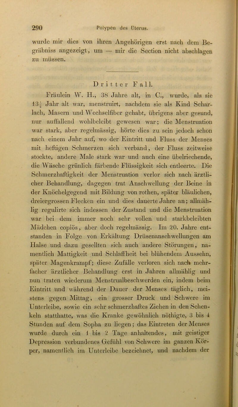 wurde mir dies von ihren Angehörigen erst nach dem Be- gräbniss angezeigt, um — mir die Section nicht abschlagen zu müssen. Dritter Fall. Fräulein W. H., 38 Jahre alt, in C., wurde, als sie 13 i Jahr alt war, menstruirt, nachdem sie als Kind Schar- lach, Masern und Wechselfiber gehabt, übrigens aber gesund, nur auftällend wohlbeleibt gewesen war; die Menstruation war stark, aber regelmässig, hörte dies zu sein jedoch schon nach einem Jahr auf, wo der Eintritt und Fluss der Menses mit heftigen Schmerzen sich verband, der Fluss zeitweise stockte, andere Male stark war und auch eine übelriechende, die Wäsche grünlich färbende Flüssigkeit sich entleerte. Die Schmerzhaftigkeit der Menstruation verlor sich nach ärztli- cher Behandlung, dagegen trat Anschwellung der Beine in der Knöchelgegend mit Bildung von rothen, später bläulichen, dreiergrossen Flecken ein und dies dauerte Jahre an; allmäh- lig regulirte sich indessen der Zustand und die Menstruation war bei dem immer noch sehr vollen und starkbeleibten Mädchen copiös, aber doch regelmässig. Im 20. Jahre ent- standen in Folge von Erkältung Drüsenanschwellungen am Halse und dazu gesellten sich auch andere Störungen, na- mentlich Mattigkeit und Schlaffheit bei blühendem Aussehn, später Magenkrampf; diese Zufälle verloren sich nach mehr- facher ärztlicher Behandlung: erst in Jahren allmählig und nun traten wiederum Menstrualbeschwerden ein, indem beim Eintritt und während der Dauer der Menses täglich, mei- stens gegen Mittag, ein grosser Druck und Schwere im Unterleibe, sowie ein sehr schmerzhaftes Ziehen in den Schen- keln statthatte, was die Kranke gewöhnlich nöthigte, 3 bis 4 Stunden auf dem Sopha zu liegen; das Eintreten der Menses wurde durch ein 1 bis 2 Tage anhaltendes, mit geistiger Depression verbundenes Gefühl von Schwere im ganzen Kör- per, namentlich im Unterlcibc bezeichnet, und nachdem der