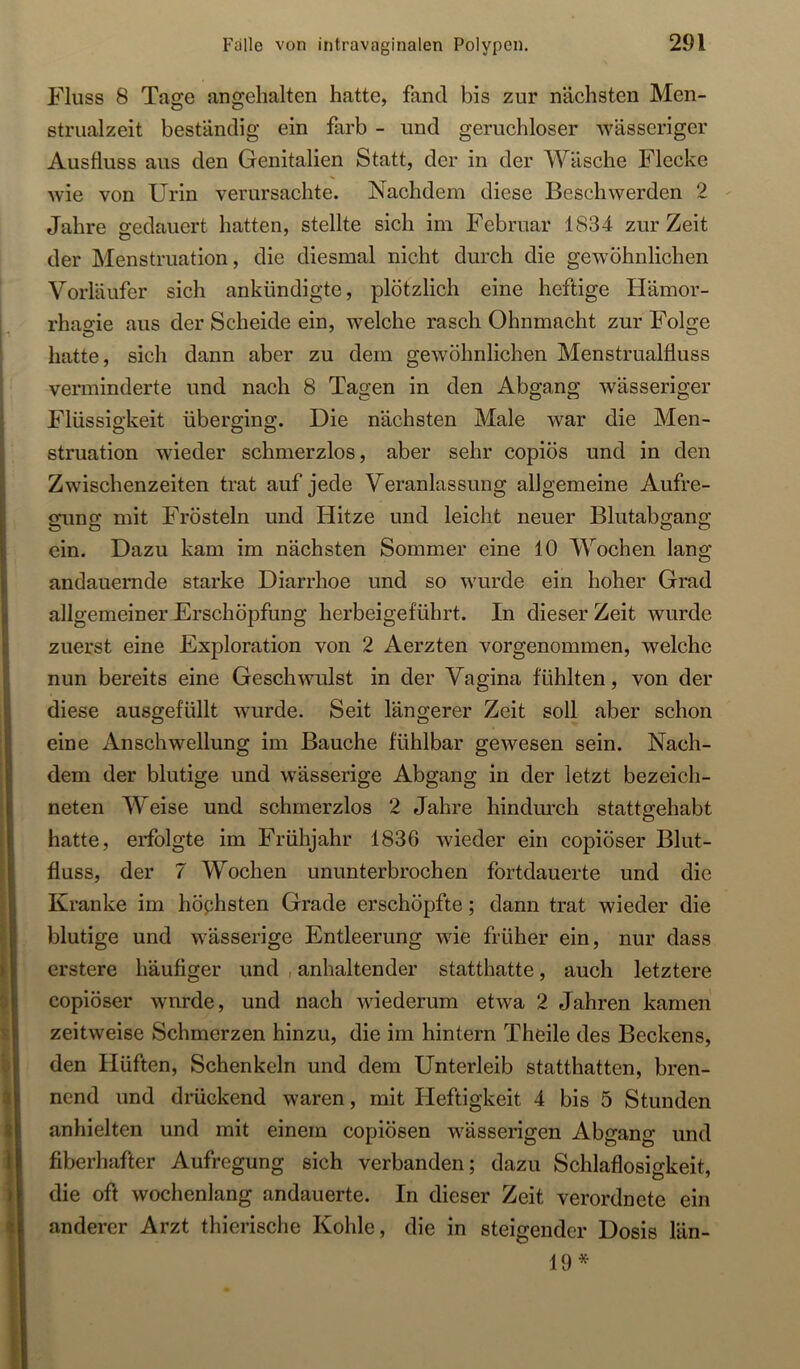 Fluss 8 Tage angehalten hatte, fand bis zur nächsten Men- strualzeit beständig ein färb - und geruchloser wässeriger Ausfluss aus den Genitalien Statt, der in der Wäsche Flecke wie von Urin verursachte. Nachdem diese Beschwerden 2 - Jahre gedauert hatten, stellte sich im Februar 1834 zur Zeit der Menstruation, die diesmal nicht durch die gewöhnlichen Vorläufer sich ankündigte, plötzlich eine heftige Hämor- rhagie aus der Scheide ein, welche rasch Ohnmacht zur Folge hatte, sich dann aber zu dem gewöhnlichen Menstrualfluss verminderte und nach 8 Tagen in den Abgang wässeriger Flüssigkeit überging. Die nächsten Male war die Men- struation wieder schmerzlos, aber sehr copiös und in den Zwischenzeiten trat auf jede Veranlassung allgemeine Aufre- gung mit Frösteln und Hitze und leicht neuer Blutabgang ein. Dazu kam im nächsten Sommer eine 10 Wochen lang andauernde starke Diarrhoe und so wurde ein hoher Grad allgemeiner Erschöpfung herbeigeführt. In dieser Zeit wurde zuerst eine Exploration von 2 Aerzten vorgenommen, welche nun bereits eine Geschwulst in der Vagina fühlten, von der diese ausgefüllt wurde. Seit längerer Zeit soll aber schon eine Anschwellung im Bauche fühlbar gewesen sein. Nach- dem der blutige und wässerige Abgang in der letzt bezeich- neten Weise und schmerzlos 2 Jahre hindiuch stattojehabt hatte, erfolgte im Frühjahr 1836 wieder ein copiöser Blut- fluss, der 7 Wochen ununterbrochen fortdauerte und die Kranke im höphsten Grade erschöpfte; dann trat wieder die blutige und wässerige Entleerung wie früher ein, nur dass erstere häufiger und , anhaltender statthatte, auch letztere copiöser wurde, und nach wiederum etwa 2 Jahren kamen zeitweise Schmerzen hinzu, die im hintern Theile des Beckens, den Hüften, Schenkeln und dem Unterleib statthatten, bren- nend und didickend waren, mit Heftigkeit 4 bis 5 Stunden anhielten und mit einem copiösen wässerigen Abgang und fiberhafter Aufregung sich verbanden; dazu Schlaflosigkeit, die oft wochenlang andauerte. In dieser Zeit verordnete ein anderer Arzt thierische Kohle, die in steigender Dosis län- 19