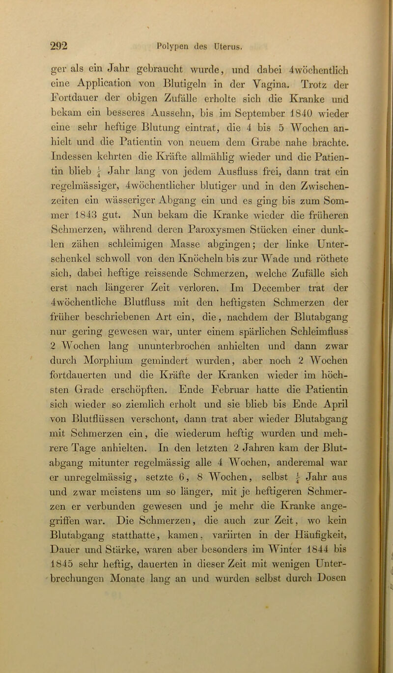 ger als ein Jahr gebraucht wurde, und dabei 4wöchentlich eine Application von Blutigeln in der Vagina. Trotz der Fortdauer der obigen Zufälle erholte sich die Kranke und bekam ein besseres Aussehn, bis im September 1840 wieder eine sehr heftige Blutung eintrat, die 4 bis 5 Wochen an- hielt und die Patientin von neuem dem Grabe nahe brachte. Indessen kehrten die Kräfte allmählig wieder und die Patien- tin blieb j Jahr lang von jedem Ausfluss frei, dann trat ein regelmässiger, 4wöchentlicher blutiger und in den Zwischen- zeiten ein wässeriger Abgang ein und es ging bis zum Som- mer 1843 gut. Nun bekam die Kranke wieder die früheren Schmerzen, während deren Paroxysmen Stücken einer dunk- len zähen schleimigen Masse abgingen; der linke Unter- schenkel schwoll von den Knöcheln bis zur Wade und röthete sich, dabei heftige reissende Schmerzen, welche Zufälle sich erst nach längerer Zeit verloren. Im December trat der 4wöchentliche Blutfluss mit den heftigsten Schmerzen der früher beschriebenen Art ein, die, nachdem der Blutabgang nur gering gewesen war, unter einem spärlichen Schleimfluss 2 Wochen lang ununterbrochen anhielten und dann zwar durch Morphium gemindert wurden, aber noch 2 Wochen fortdauerten und die Kräfte der Kranken wieder im höch- sten Grade erschöpften. Ende Februar hatte die Patientin sich wieder so ziemlich erholt und sie blieb bis Ende April von Blutflüssen verschont, dann trat aber wieder Blutabgang mit Schmerzen ein, die wiederum heftig wurden und meh- rere Tage anhielten. In den letzten 2 Jahren kam der Blut- abgang mitunter regelmässig alle 4 Wochen, anderemal war er unregelmässig, setzte 6, 8 Wochen, selbst i Jahr aus und zwar meistens um so länger, mit je heftigeren Schmer- zen er verbunden gewesen und je mehr die Kranke ange- griflPen war. Die Schmerzen, die auch zur Zeit, wo kein Blutabgang statthatte, kamen, variirten in der Häufigkeit, Dauer und Stärke, waren aber besonders im Winter 1844 bis 1845 sehr heftig, dauerten in dieser Zeit mit wenigen Unter- 'brechungen Monate lang an und wurden selbst durch Dosen