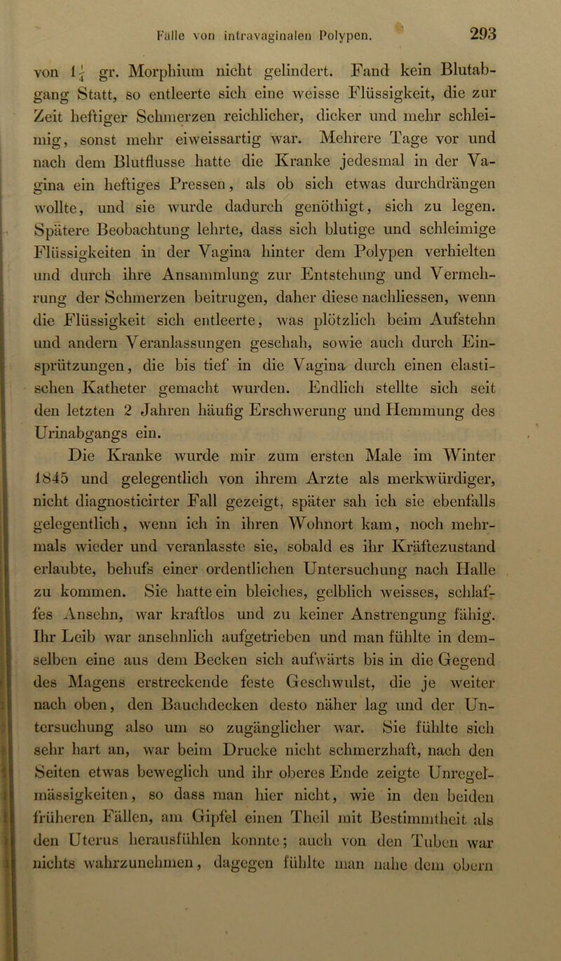 von Ij gr. Morphium nicht gelindert. Fand kein Blutab- gang Statt, so entleerte sich eine weisse Flüssigkeit, die zur Zeit heftiger Schmerzen reichlicher, dicker und mehr schlei- mig, sonst mehr eiweissartig war. Mehrere Tage vor und nach dem Blutflusse hatte die Kranke jedesmal in der Va- gina ein heftiges Pressen, als ob sich etwas durchdrängen wollte, und sie wurde dadurch genöthigt, sich zu legen. Spätere Beobachtung lehrte, dass sich blutige und schleimige Flüssigkeiten in der Vagina hinter dem Polypen verhielten und durch ihre Ansammlung zur Entstehung und Vermeh- rung der Schmerzen beitrugen, daher diese nachliessen, wenn die Flüssigkeit sich entleerte, was plötzlich beim Aufstehn und andern Veranlassungen geschah, sowie auch durch Ein- sprützungen, die bis tief in die Vagina durch einen elasti- schen Katheter gemacht wurden. Endlich stellte sich seit den letzten 2 Jahren häufig Erschwerung und Hemmung des Urinabgangs ein. Die Kranke wurde mir zum ersten Male im Winter 1845 und gelegentlich von ihrem Arzte als merkwürdiger, nicht diagnosticirter Fall gezeigt, später sah ich sie ebenfalls gelegentlich, wenn ich in ihren Wohnort kam, noch mehr- mals wieder und veranlasste sie, sobald es ihr Kräftezustand erlaubte, behufs einer ordentlichen Untersuchung nach Halle zu kommen. Sie hatte ein bleiches, gelblich weisses, schlafr fes Ansehn, war kraftlos und zu keiner Anstrengung fähig. Ihr Leib war ansehnlich aufgetrieben und man fühlte in dem- selben eine aus dem Becken sich aufwärts bis in die Gesrend des Magens erstreckende feste Geschwulst, die je weiter nach oben, den Bauchdecken desto näher lag und der Un- tersuchung also um so zugänglicher war. Sie fühlte sich sehr hart an, war beim Drucke nicht schmerzhaft, nach den Seiten etwas beweglich und ihr oberes Ende zeigte Unregel- mässigkeiten , so dass man hier nicht, wie in den beiden früheren Fällen, am Gipfel einen Theil mit Bestimmtheit als den Uterus herausfühleu konnte; auch von den Tuben war nichts wahrzunchmen, dagegen fühlte man nahe dem obern