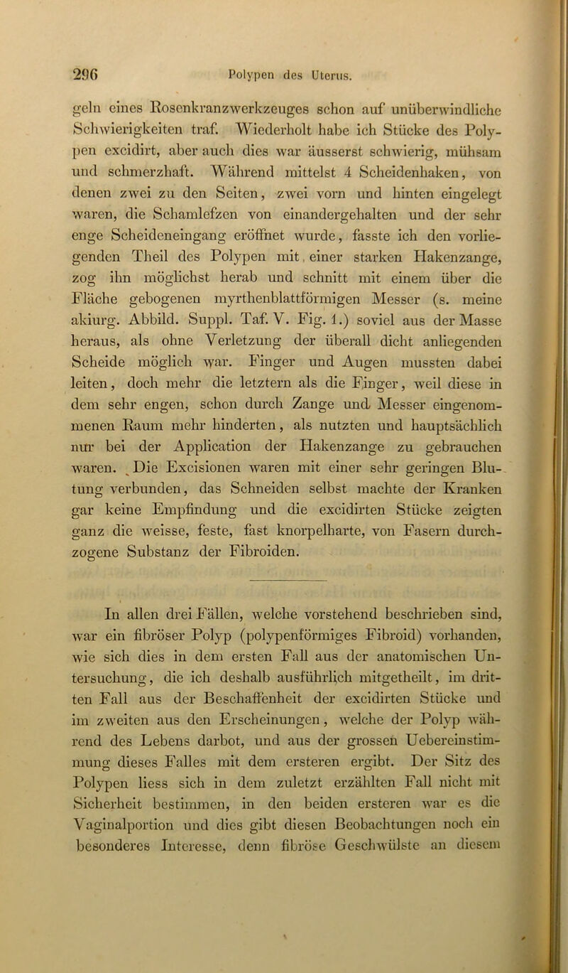 gehl eines Rosenkranzwerkzeuges schon auf unüberwindliche Schwierigkeiten traf. Wiederholt habe ich Stücke des Poly- pen excidirt, aber auch dies war äusserst schwierig, mühsam und schmerzhaft. Während mittelst 4 Scheidenhaken, von denen zwei zu den Seiten, zwei vorn und hinten eingelegt waren, die Schamlefzen von einandergehalten und der sehr enge Scheideneingang eröffnet wurde, fasste ich den vorlie- genden Theil des Polypen mit, einer starken Hakenzange, zog ihn möglichst herab und schnitt mit einem über die Fläche gebogenen myrthenblattförmigen Messer (s. meine akiurg. Abbild. Suppl. Taf. V. Fig. 1.) soviel aus der Masse heraus, als ohne Verletzung der überall dicht anliegenden Scheide möglich war. Finger und Augen mussten dabei leiten, doch mehr die letztem als die Finger, weil diese in dem sehr engen, schon durch Zange und Messer eingenom- menen Raum mehr hinderten, als nutzten und hauptsächlich nur bei der Application der Hakenzange zu gebrauchen waren. ^Die Excisionen waren mit einer sehr geringen Blu-, tung verbunden, das Schneiden selbst machte der Kranken gar keine Empfindung und die excidirten Stücke zeigten ganz die weisse, feste, fast knorpelharte, von Fasern durch- zogene Substanz der Fibroiden. In allen drei Fällen, welche vorstehend beschrieben sind, war ein fibröser Polyp (polypenförmiges Fibroid) vorhanden, wie sich dies in dem ersten Fall aus der anatomischen Un- tersuchung, die ich deshalb ausführlich mitgetheilt, im drit- ten Fall aus der Beschaffenheit der excidirten Stücke und im zweiten aus den Erscheinungen, welche der Polyp wäh- rend des Lebens darbot, und aus der grossen Uebereinstim- mung dieses Falles mit dem ersteren ergibt. Der Sitz des Polypen Hess sich in dem zuletzt erzählten Fall nicht mit Sicherheit bestimmen, in den beiden ersteren war es die Vaginalportion und dies gibt diesen Beobachtungen noch ein besonderes Interesse, denn fibröse Geschwülste an diesem