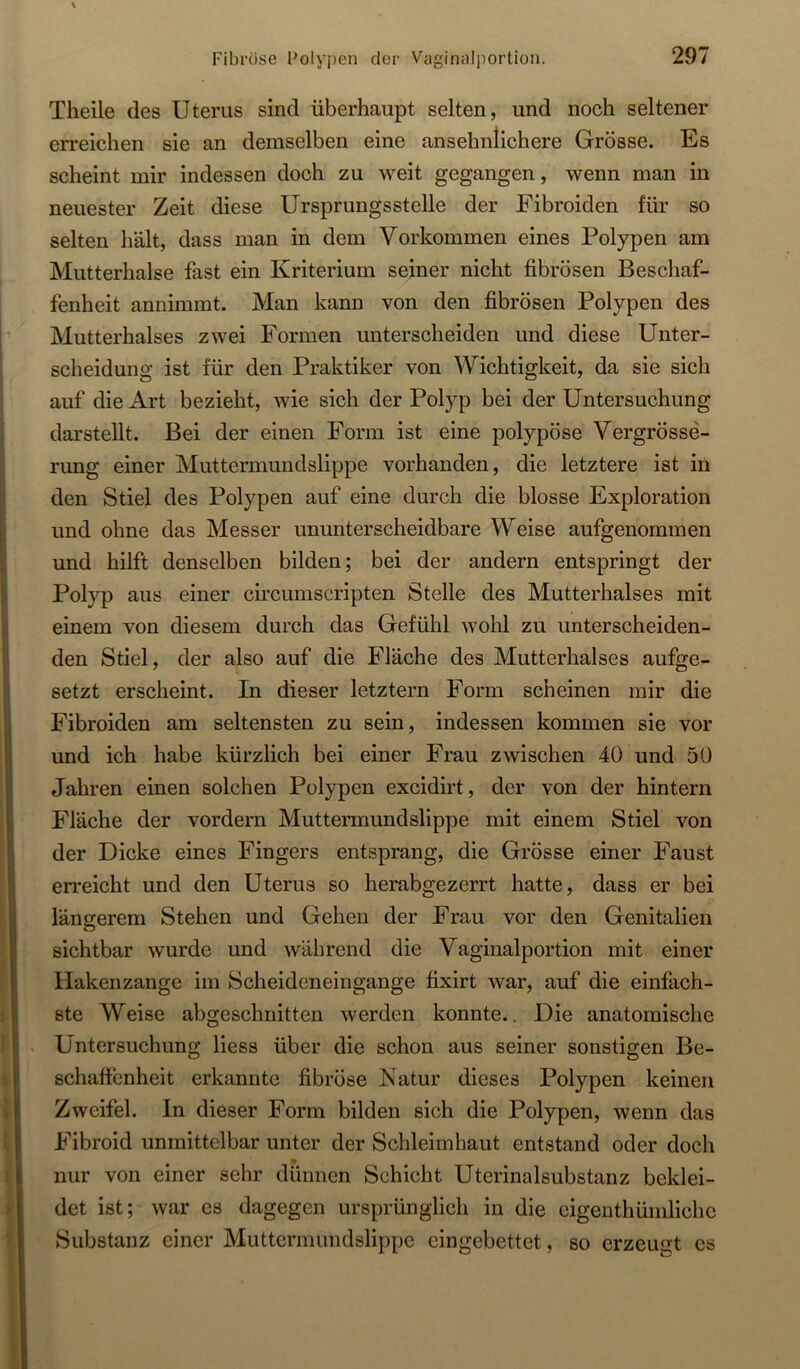 Theile des Uterus sind überhaupt selten, und noch seltener erreichen sie an demselben eine ansehnlichere Grösse. Es scheint mir indessen doch zu weit gegangen, wenn man in neuester Zeit diese Ursprungsstelle der Fibroiden für so selten hält, dass man in dem Vorkommen eines Polypen am Mutterhalse fast ein Kriterium seiner nicht fibrösen Beschaf- fenheit annimmt. Man kann von den fibrösen Polypen des Mutterhalses zwei Formen unterscheiden und diese Unter- scheidung ist für den Praktiker von Wichtigkeit, da sie sich auf die Art bezieht, wie sich der Polyp bei der Untersuchung darstellt. Bei der einen Form ist eine polypöse Vergrösse- rung einer Muttermundslippe vorhanden, die letztere ist in den Stiel des Polypen auf eine durch die blosse Exploration und ohne das Messer ununterscheidbare Weise aufgenommen und hilft denselben bilden; bei der andern entspringt der Polyp aus einer circumscripten Stelle des Mutterhalses mit einem von diesem durch das Gefühl wohl zu unterscheiden- den Stiel, der also auf die Fläche des Mutterhalses aufge- setzt erscheint. In dieser letztem Form scheinen mir die Fibroiden am seltensten zu sein, indessen kommen sie vor und ich habe kürzlich bei einer Frau zwischen 40 und 50 Jahren einen solchen Polypen excidirt, der von der hintern Fläche der vordem Muttermundslippe mit einem Stiel von der Dicke eines Fingers entsprang, die Grösse einer Faust erreicht und den Uterus so herabgezerrt hatte, dass er bei längerem Stehen und Gehen der Frau vor den Genitalien sichtbar wurde und während die Vaginalportion mit einer Hakenzange im Scheideneingange fixirt war, auf die einfach- ste Weise abgeschnitten werden konnte.. Die anatomische Untersuchung liess über die schon aus seiner sonstigen Be- schaffenheit erkannte fibröse Natur dieses Polypen keinen Zweifel. In dieser Form bilden sich die Polypen, wenn das Fibroid unmittelbar unter der Schleimhaut entstand oder doch nur von einer sehr dünnen Schicht Uterinalsubstanz beklei- det ist; war es dagegen ursprünglich in die eigenthümlichc Substanz einer Muttermundslippe eingebettet, so erzeugt es