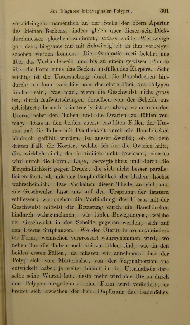 vorziidringen, namentlich an der Stelle der obern Apertur des kleinen Beckens, indem gleich über dieser sein Dick- durchmesser plötzlich zunimmt, sodass solide Werkzeuge gar nicht, biegsame nur mit Schwierigkeit an ihm vorbeige- schoben werden können. Die Exploratio recti belehrt uns über das Vorhandensein und bis zu einem gewissen Punkte über die Form eines das Becken ausfüllenden Körpers. Sehr wichtig ist die Untersuchung durch die Bauchdecken hin- durch; es kann von hier aus der obere Theil des Polypen fühlbar sein, was man, w^enn die Geschwulst nicht gross ist, durch Aufwärtsdrängen derselben von der Scheide aus erleichtert; besonders instructiv ist es aber, wenn man den Uterus nebst den Tuben und die Ovarien zu fühlen ver- mag:.' Dass in den beiden zuerst erzählten Fällen der Ute- O rus und die Tuben mit Deutlichkeit durch die Bauchdecken hindurch gefühlt wurden, ist ausser Zweifel; ob 'in dem dritten Falle die Körper, welche ich für die Ovarien halte, dies wirklich sind, das ist freilich nicht bewiesen, aber es wird durch die Form, Lage, Beweglichkeit und durch die Empfindlichkeit gegen Druck, die sich nicht besser paralle- lisiren lässt, als mit der Empfindlichkeit der Hoden, höchst wahrscheinlich. Das Verhalten dieser Theile an sich und zur Geschwulst lässt uns auf den Ursprung der letztem schliessen; wir suchen die Verbindung des Uterus mit der Geschwulst mittelst der Betastung durch die Bauchdecken hindurch wahrzunehmen, wir fühlen Bewegungen, welche der Geschwulst in der Scheide gegeben werden, sich auf den Uterus fortpflanzen. Wo der Uterus in so unveränder- ter Form, wennschon vergrössert wahrgenommen wird, wo neben ihm die Tuben noch frei zu fühlen sind, wie in den beiden ersten Fällen, da müssen wir annehmen, dass der Polyp sich vom Mutterhalse, von der Vaginalportion aus entwickelt habe; je weiter hinauf in der Uterinalhöle der- selbe seine Wurzel hat, desto mehr wird der Uterus durch den Polypen ausgedehnt, seine Form wird verändert, er breitet sich zwischen der betr. Duplicatur des Bauchfelles