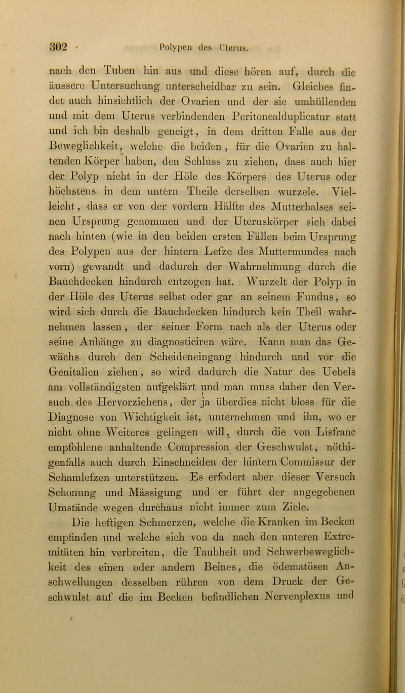 nach den Tuben liin aus und diese hören auf, durch die äussere Untersuchung unterscheidbar zu sein. Gleiches fin- det auch hinsichtlich der Ovarien und der sie umhüllenden und mit dem Uterus verbindenden Peritonealduplicatur statt und ich bin deshalb geneigt, in dem dritten Falle aus der Beweglichkeit, welche die beiden , für die Ovarien zu hal- tenden Körper haben, den Schluss zu ziehen, dass auch hier der Polyp nicht in der Höle des Körpers des Uterus oder höchstens in dem untern Theile derselben wurzele. Viel- leicht , dass er von der vordem Hälfte des Mutterhalses sei- nen Ursprung genommen und der Uteruskörper sich dabei nach hinten (wie in den beiden ersten Fällen beim Ursprung des Polypen aus der hintern Lefze des Muttermundes nach vom) gewandt und dadurch der Wahrnehmung durch die Bauchdecken hindurch entzogen hat. W^urzelt der Polyp in der Höle des Uterus selbst oder gar an seinem Fundus, so wird sich durch die Bauchdecken hindurch kein Theil wahr- nehmen lassen, der seiner Form nach als der Uterus oder seine Anhänge zu diagnosticiren wäre. Kann man das Ge- wächs durch den Scheideneingang hindurch und vor die Genitalien ziehen, so wird dadurch die Natur des Uebels % am vollständigsten aufgeklärt und man muss daher den Ver- such des Plervorziehens, der ja überdies nicht bloss für die Diagnose von Wichtigkeit ist, unternehmen und ihn, wo er nicht ohne Weiteres gelingen will, durch die von Lisfranc empfohlene anhaltende Compression der Geschwulst, nöthi- genfalls auch durch Einschneiden der hintern Commissur der Schamlefzen unterstützen. Es erfodert aber dieser Versuch Schonung und Mässigung und er führt der angegebenen Umstände wegen durchaus nicht immer zum Ziele. Die heftigen Schmerzen, welche die Kranken im Becken empfinden und welche sich von da nach den unteren Extre- mitäten hin verbreiten, die Taubheit und Schwerbeweglich- keit des einen oder andern Beines, die ödematösen An- schwellungen desselben rühren von dem Druck der Ge- schwulst auf die im Becken befindlichen Nervenplexus und