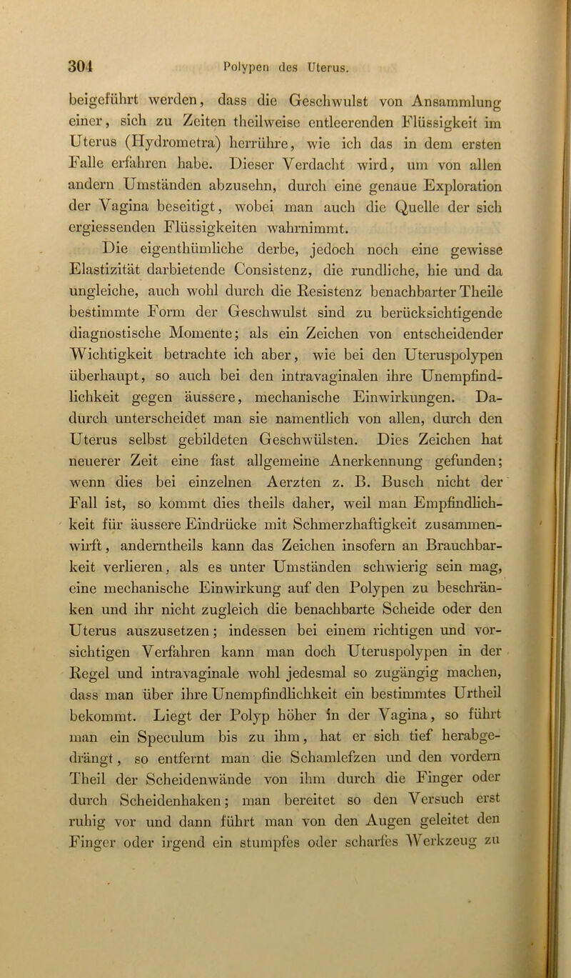 beigeführt werden, dass die Geschwulst von Ansammlung einer, sich zu Zeiten theilweise entleerenden Flüssigkeit im Uterus (Hydrometra) hcrrühre, wie ich das in dem ersten Falle erfahren habe. Dieser Verdacht wird, um von allen andern Umständen abzusehn, durch eine genaue Exploration der Vagina beseitigt, wobei man auch die Quelle der sich ergiessenden Flüssigkeiten wahrnimmt. Die eigenthümliche derbe, jedoch noch eine gewisse Elastizität darbietende Consistenz, die rundliche, hie und da ungleiche, auch wohl durch die Resistenz benachbarter Theile bestimmte Form der Geschwulst sind zu berücksichtigende diagnostische Momente; als ein Zeichen von entscheidender Wichtigkeit betrachte ich aber, wie bei den Uteruspolypen überhaupt, so auch bei den intravaginalen ihre Unempfind- lichkeit gegen äussere, mechanische Einwirkungen. Da- durch unterscheidet man sie namentlich von allen, durch den Uterus selbst gebildeten Geschwülsten. Dies Zeichen hat neuerer Zeit eine fast allgemeine Anerkennung gefunden; wenn dies bei einzelnen Aerzten z. B. Busch nicht der Fall ist, so kommt dies theils daher, weil man Empfindlich- keit für äussere Eindrücke mit Schmerzhaftigkeit zusammen- wirft , anderntheils kann das Zeichen insofern an Brauchbar- keit verlieren, als es unter Umständen schwierig sein mag, eine mechanische Einwirkung auf den Polypen zu beschrän- ken und ihr nicht zugleich die benachbarte Scheide oder den Uterus auszusetzen; indessen bei einem richtigen und vor- sichtigen Verfahren kann man doch Uteruspolypen in der Regel und intra vaginale wohl jedesmal so zugängig machen, dass man über ihre Unempfindlichkeit ein bestimmtes Urtheil bekommt. Liegt der Polyp höher in der Vagina, so führt man ein Speculum bis zu ihm, hat er sich tief herabge- drängt , so entfeint man die Schamlefzen und den vordem Theil der Scheidenwände von ihm durch die Finger oder durch Scheidenhaken; man bereitet so den Versuch erst ruhig vor und dann führt man von den Augen geleitet den Finger oder irgend ein stumpfes oder scharfes Werkzeug zu