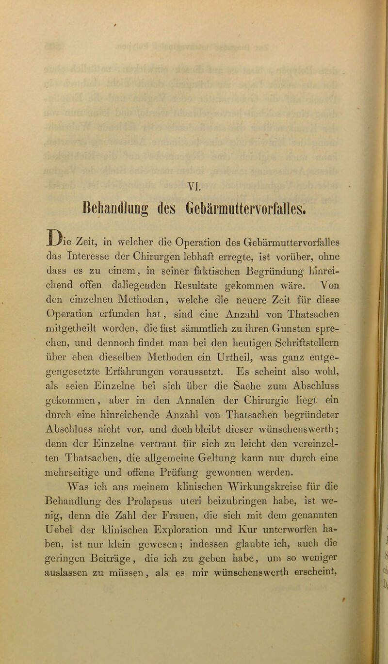 VI. Behandlung des Gebärnmttervorfalles. Die Zeit, in welcher die Operation des Gebärmuttervorfalles das Interesse der Chirurgen lebhaft erregte, ist vorüber, ohne dass es zu einem, in seiner faktischen Begründung hinrei- chend offen daliegenden Resultate gekommen wäre. Von den einzelnen Methoden, welche die neuere Zeit für diese Operation erfunden hat, sind eine Anzahl von Thatsachen mitgetheilt worden, die fast sämmtlich zu ihren Gunsten spre- chen, und dennoch findet man bei den heutigen Schriftstellern über eben dieselben Methoden ein Urtheil, was ganz entge- gengesetzte Erfahrungen voraussetzt. Es scheint also wohl, als seien Einzelne bei sich über die Sache zum Abschluss gekommen, aber in den Annalen der Chirurgie liegt ein durch eine hinreichende Anzahl von Thatsachen begründeter Abschluss nicht vor, und doch bleibt dieser wünschenswert!!; denn der Einzelne vertraut für sich zu leicht den vereinzel- ten Thatsachen, die allgemeine Geltung kann nur durch eine mehrseitige und offene Prüfung gewonnen werden. Was ich aus meinem khnischen Wirkungskreise für die Behandlung des Prolapsus uteri beizubringen habe, ist we- nig, denn die Zahl der Frauen, die sich mit dem genannten Uebel der klinischen Exploration und Kur unterworfen ha- ben, ist nur klein gewesen; indessen glaubte ich, auch die geringen Beiträge, die ich zu geben habe, um so weniger auslassen zu müssen, als es mir wünschenswerth erscheint. #