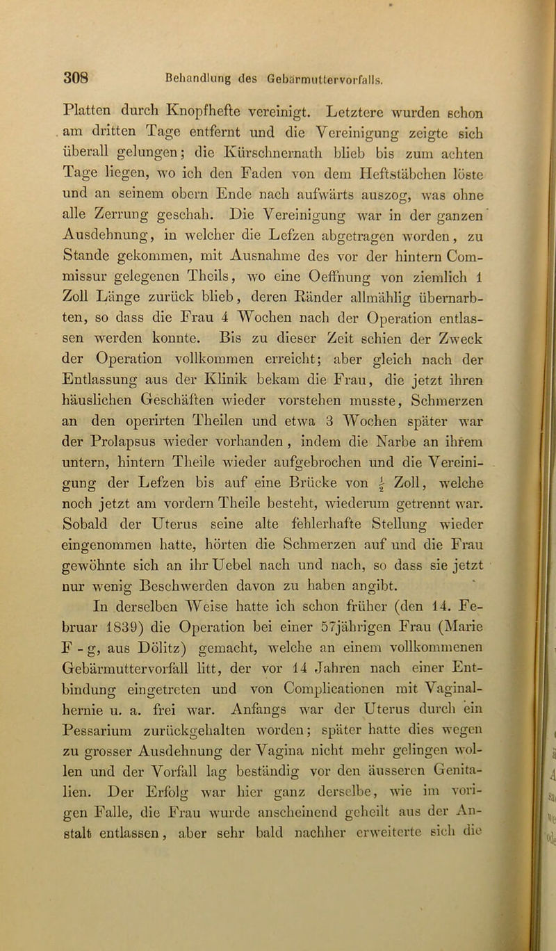 Platten durch Knopf hefte vereinigt. Letztere wurden schon . am dritten Tage entfernt und die Vereinigung zeigte sich überall gelungen; die Kürschnernath blieb bis zum achten Tage liegen, wo ich den Faden von dem Heftstäbchen löste und an seinem obcrn Ende nach aufwärts auszog, was ohne alle Zerrung geschah. Die Vereinigung war in der ganzen Ausdehnung, in welcher die Lefzen abgetragen worden, zu Stande gekommen, mit Ausnahme des vor der hintern Com- missur gelegenen Theils, wo eine Oeffnung von ziemlich 1 Zoll Länge zurück blieb, deren Känder allmählig übernarb- ten, so dass die Frau 4 Wochen nach der Operation entlas- sen werden konnte. Bis zu dieser Zeit schien der Zweck der Operation vollkommen erreicht; aber gleich nach der Entlassung aus der Klinik bekam die Frau, die jetzt ihren häuslichen Geschäften wieder vorstehen musste, Schmerzen an den operirten Theilen und etwa 3 Wochen später war der Prolapsus wieder vorhanden, indem die Narbe an ihrem untern, hintern Theile wieder aufgebrochen und die Vereini- gung der Lefzen bis auf eine Brücke von i Zoll, welche noch jetzt am vordem Theile besteht, wiederum getrennt war. Sobald der Uterus seine alte fehlerhafte Stellung wieder eingenommen hatte, hörten die Schmerzen auf und die Frau gewöhnte sich an ihr Uebel nach und nach, so dass sie jetzt nur wenig Beschwerden davon zu haben angibt. In derselben Weise hatte ich schon früher (den 14. Fe- bruar 1839) die Operation bei einer 57jährigen Frau (Marie F - g, aus Dölitz) gemacht, welche an einem vollkommenen Gebärmuttervorfall litt, der vor 14 Jahren nach einer Ent- bindung eingetreten und von Complicationen mit Vaginal- hernie u. a. frei war. Anfangs war der Uterus durch ein Pessarium zurückgehalten worden; später hatte dies wegen zu grosser Ausdehnung der Vagina nicht mehr gelingen wol- len und der Vorfall lag beständig vor den äusseren Genita- lien. Der Erfolg war hier ganz derselbe, wie im vori- gen Falle, die Frau wurde anscheinend geheilt aus der An- stalt entlassen, aber sehr bald nachher erweiterte sich die