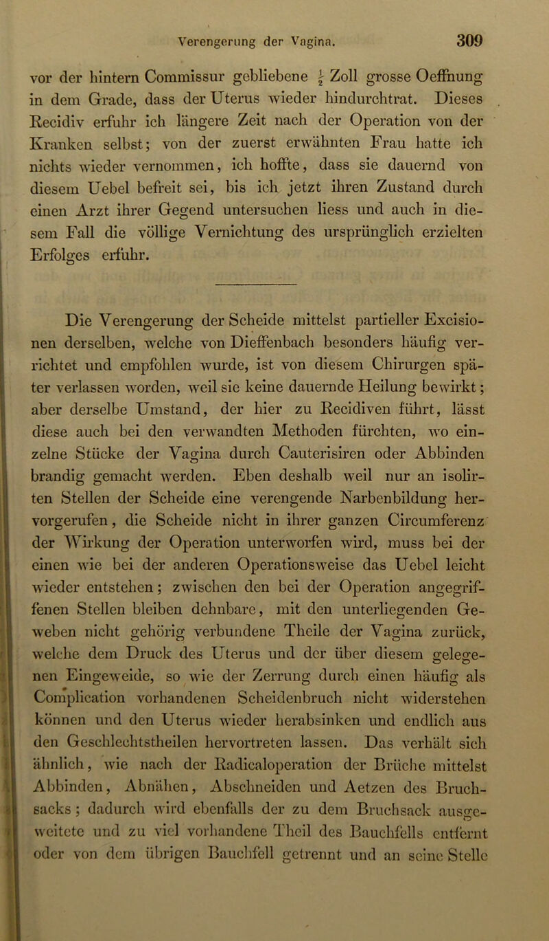 vor der hintern Commissur gebliebene ^ Zoll grosse OefFnung in dem Grade, dass der Uterus wieder hindurchtrat. Dieses Recidiv erfuhr ich längere Zeit nach der Operation von der Kranken selbst; von der zuerst erwähnten Frau hatte ich nichts wieder vernommen, ich hoffte, dass sie dauernd von diesem üebel befreit sei, bis ich jetzt ihren Zustand durch einen Arzt ihrer Gegend untersuchen Hess und auch in die- sem Fall die völlige Vernichtung des ursprünglich erzielten Erfolges erfuhr. Die Verengerung der Scheide mittelst partieller Excisio- nen derselben, welche von Dieffenbach besonders häufig ver- richtet und empfohlen wurde, ist von diesem Chirurgen spä- ter verlassen worden, weil sie keine dauernde Heilung bewirkt; aber derselbe Umstand, der hier zu Recidiven führt, lässt diese auch bei den verwandten Methoden fürchten, wo ein- zelne Stücke der Vagina durch Cauterisiren oder Abbinden brandig gemacht werden. Eben deshalb weil nur an isolir- ten Stellen der Scheide eine verengende Narbenbildung her- vorgerufen , die Scheide nicht in ihrer ganzen Circumferenz der Wirkung der Operation unterworfen wird, muss bei der einen wie bei der anderen Operationsweise das Uebel leicht wieder entstehen; zwischen den bei der Operation angegrif- fenen Stellen bleiben dehnbare, mit den unterliegenden Ge- weben nicht gehörig verbundene Theile der Vagina zurück, welche dem Druck des Uterus und der über diesem gele^e- nen Eingeweide, so wie der Zerrung durch einen häufig als Complication vorhandenen Scheidenbruch nicht widerstehen können und den Uterus wieder herabsinken und endlich aus den Geschlechtstheilen hervortreten lassen. Das verhält sich ähnlich, wie nach der Radicaloperation der Brüche mittelst Abbinden, Abnälien, Abschneiden und Aetzen des Bruch- sacks ; dadurch wird ebenfalls der zu dem Bruch sack auso^e- O weitete und zu viel vorliandene Theil des Bauchfells entfernt oder von dem übrigen Bauclifell getrennt und an seine Stelle