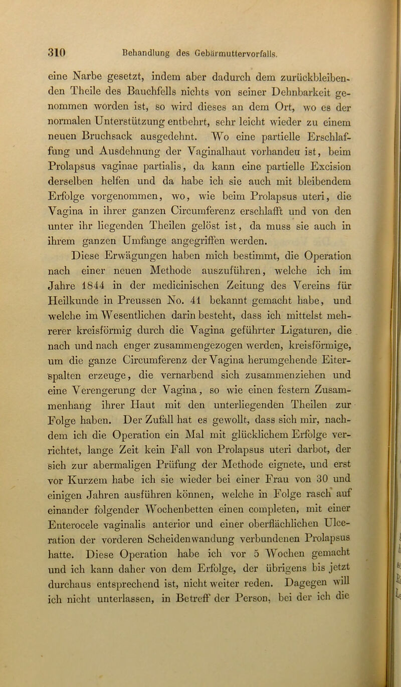 eine Narbe gesetzt, indem aber dadurch dem zurückbleiben- den Theile des Bauchfells nichts von seiner Dehnbarkeit <re- nommen worden ist, so wird dieses an dem Ort, wo es der normalen Unterstützung entbehrt, sehr leicht wieder zu einem neuen Bruchsack ausgedehnt. Wo eine partielle Erschlaf- fung und Ausdehnung der Vaginalhaut vorhanden ist, beim Prolapsus vaginae partialis, da kann eine partielle Excision derselben helfen und da habe ich sie auch mit bleibendem Erfolge vorgenommen, wo, wie beim Prolapsus uteri, die Vagina in ihrer ganzen Circumferenz erschlafft und von den unter ihr liegenden Theilen gelöst ist, da muss sie auch in ihrem ganzen Umfange angegriffen werden. Diese Erwägungen haben mich bestimmt, die Operation nach einer neuen Methode auszuführen, welche ich im Jahre 1844 in der medicinischen Zeitung des Vereins für Heilkunde in Preussen No. 41 bekannt gemacht habe, und welche im Wesentlichen darin besteht, dass ich mittelst meh- rerer kreisförmig durch die Vagina geführter Ligaturen, die nach und nach enger zusammengezogen werden, kreisförmige, um die ganze Circumferenz der Vagina herumgehende Eiter- spalten erzeuge, die vernarbend sich zusammenziehen und eine Verengerung der Vagina, so wie einen festem Zusam- menhang ihrer Haut mit den unterliegenden Theilen zur Folge haben. Der Zufall hat es gewollt, dass sich mm, nach- dem ich die Operation ein Mal mit glücklichem Erfolge ver- richtet, lange Zeit kein Fall von Prolapsus uteri darbot, der sich zur abermaligen Prüfung der Methode eignete, und erst vor Kurzem habe ich sie wieder bei einer Frau von 30 und einigen Jahren ausführen können, welche in Folge rasch auf einander folgender Wochenbetten einen completen, mit einer Enterocele vaginalis anterior und einer oberflächlichen Ulce- ration der vorderen Scheidenwandung verbundenen Prolapsus hatte. Diese Operation habe ich vor 5 Wochen gemacht und ich kann daher von dem Erfolge, der übrigens bis jetzt durchaus entsprechend ist, nicht weiter reden. Dagegen will ich nicht unterlassen, in Betreff der Person, bei der ich die