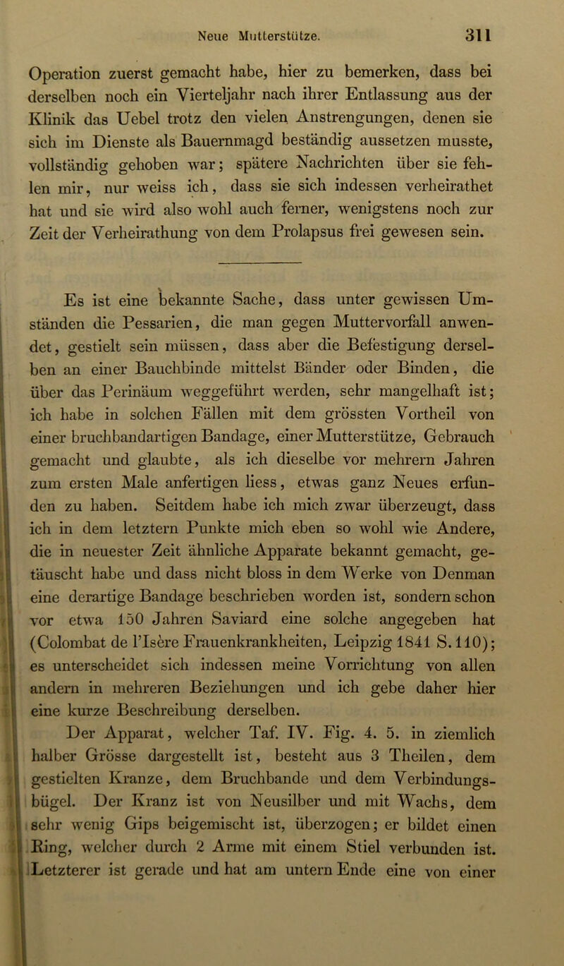 Operation zuerst gemacht habe, hier zu bemerken, dass bei derselben noch ein Vierteljahr nach ihrer Entlassung aus der Klinik das Uebel trotz den vielen Anstrengungen, denen sie sich im Dienste als Bauernmagd beständig aussetzen musste, vollständig gehoben war; spätere Nachrichten über sie feh- len mir, nur weiss ich, dass sie sich indessen verheirathet hat und sie wird also wohl auch ferner, wenigstens noch zur Zeit der Verheirathung von dem Prolapsus frei gewesen sein. Es ist eine bekannte Sache, dass unter gewissen Um- ständen die Pessarien, die man gegen Muttervorfall anwen- det, gestielt sein müssen, dass aber die Befestigung dersel- ben an einer Bauchbinde mittelst Bänder oder Binden, die über das Perinäum weggeführt werden, sehr mangelhaft ist; ich habe in solchen Fällen mit dem grössten Vortheil von einer bruchbandartigen Bandage, einer Mutterstütze, Gebrauch ' gemacht und glaubte, als ich dieselbe vor mehrern Jahren zum ersten Male anfertigen Hess, etwas ganz Neues erfun- den zu haben. Seitdem habe ich mich zwar überzeugt, dass ich in dem letztem Punkte mich eben so wohl wie Andere, die in neuester Zeit ähnliche Apparate bekannt gemacht, ge- täuscht habe und dass nicht bloss in dem Werke von Denman eine derartige Bandage beschrieben worden ist, sondern schon vor etwa 150 Jahren Saviard eine solche angegeben hat (Colombat de l’Isere Frauenkrankheiten, Leipzig 1841 S. HO); es unterscheidet sich indessen meine Vorrichtung von allen andern in mehreren Beziehungen und ich gebe daher hier eine kurze Beschreibung derselben. Der Apparat, welcher Taf. IV. Fig. 4. 5. in ziemlich halber Grösse dargestellt ist, besteht aus 3 Theilen, dem gestielten Kranze, dem Bruchbande imd dem Verbindungs- bügel. Der Kranz ist von Neusilber und mit Wachs, dem sehr wenig Gips beigemischt ist, überzogen; er bildet einen King, welcher durch 2 Arme mit einem Stiel verbunden ist. iLetzterer ist gerade und hat am untern Ende eine von einer