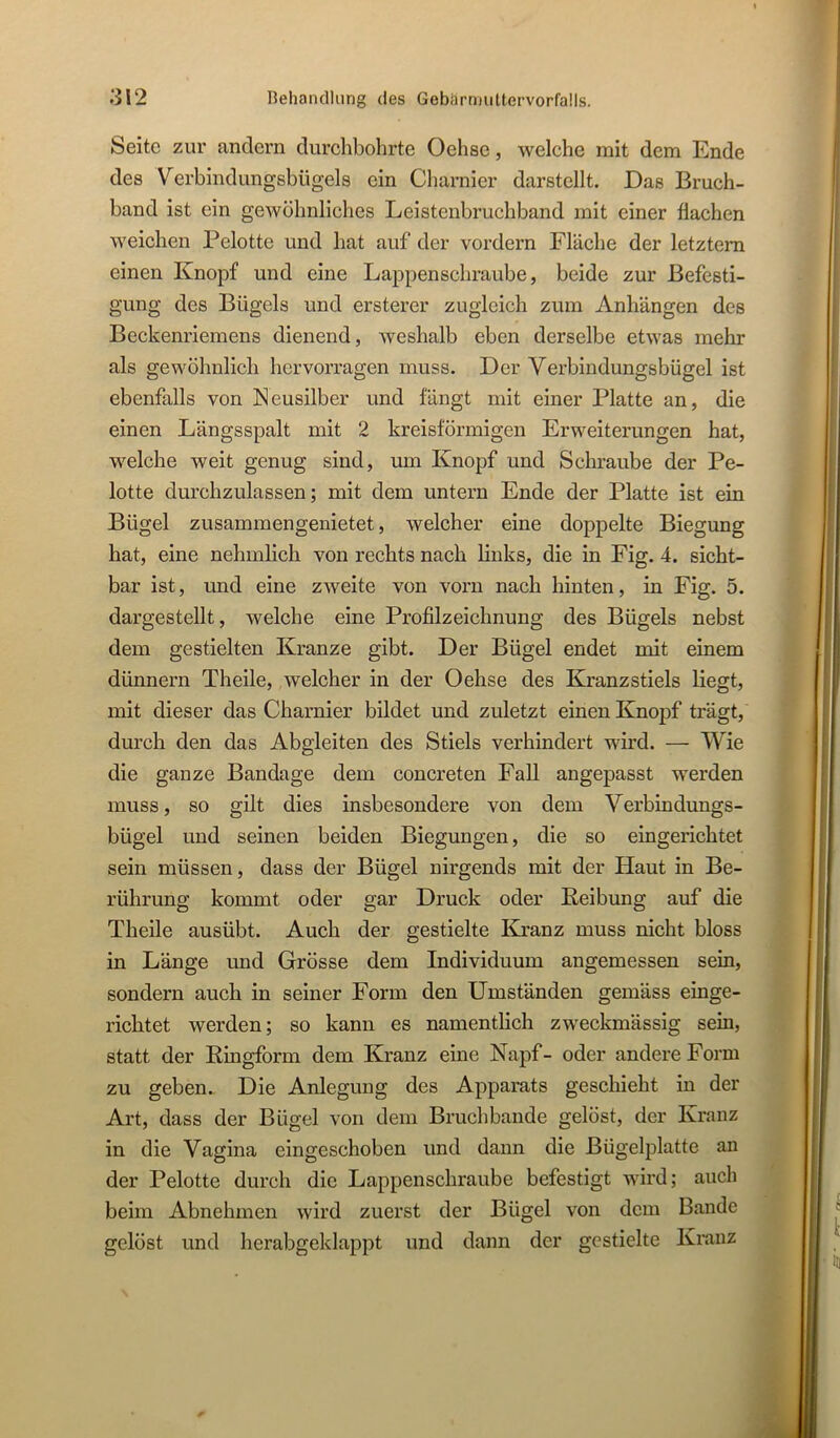 Seite zur andern durchbohrte Oehse, welche mit dem Ende des Verbindungsbügels ein Charnier darstellt. Das Bruch- band ist ein gewöhnliches Leistenbruchband mit einer flachen weichen Pelotte und hat auf der vordem Fläche der letztem einen Knopf und eine Lappenschraube, beide zur Befesti- gung des Bügels und ersterer zugleich zum Anhängen des Beckenriemens dienend, weshalb eben derselbe etwas mehr als gewöhnlich hervorragen muss. Der Verbindungsbügel ist ebenfalls von Neusilber und fängt mit einer Platte an, die einen Längsspalt mit 2 kreisförmigen Erweiterungen hat, welche weit genug sind, um Knopf und Schraube der Pe- lotte durchzulassen; mit dem untern Ende der Platte ist ein Bügel zusammengenietet, welcher eine doppelte Biegung hat, eine nehmlich von rechts nach links, die in Fig. 4. sicht- bar ist, und eine zweite von vorn nach hinten, in Fig. 5. dargestellt, welche eine Profilzeichnung des Bügels nebst dem gestielten Kranze gibt. Der Bügel endet mit einem dünnem Theile, welcher in der Oehse des Kranzstiels liegt, mit dieser das Charnier bildet und zuletzt einen Knopf trägt, durch den das Abgleiten des Stiels verhindert wird. — Wie die ganze Bandage dem concreten Fall angepasst werden muss, so gilt dies insbesondere von dem Verbindungs- bügel und seinen beiden Biegungen, die so eingerichtet sein müssen, dass der Bügel nirgends mit der Haut in Be- rührung kommt oder gar Druck oder Reibung auf die Theile ausübt. Auch der gestielte Kranz muss nicht bloss in Länge und Grösse dem Individuum angemessen sein, sondern auch in seiner Form den Umständen gemäss einge- richtet werden; so kann es namentlich zw'eckmässig sein, statt der Ringform dem Kranz eine Napf- oder andere Form zu geben. Die Anlegung des Apparats geschieht in der Art, dass der Bügel von dem Bruchbande gelöst, der Kranz in die Vagina eingeschoben und dann die Bügelplatte an der Pelotte durch die Lappenschraube befestigt wird; auch beim Abnehmen wird zuerst der Bügel von dem Bande gelöst und herabgeklappt und dann der gestielte Kranz