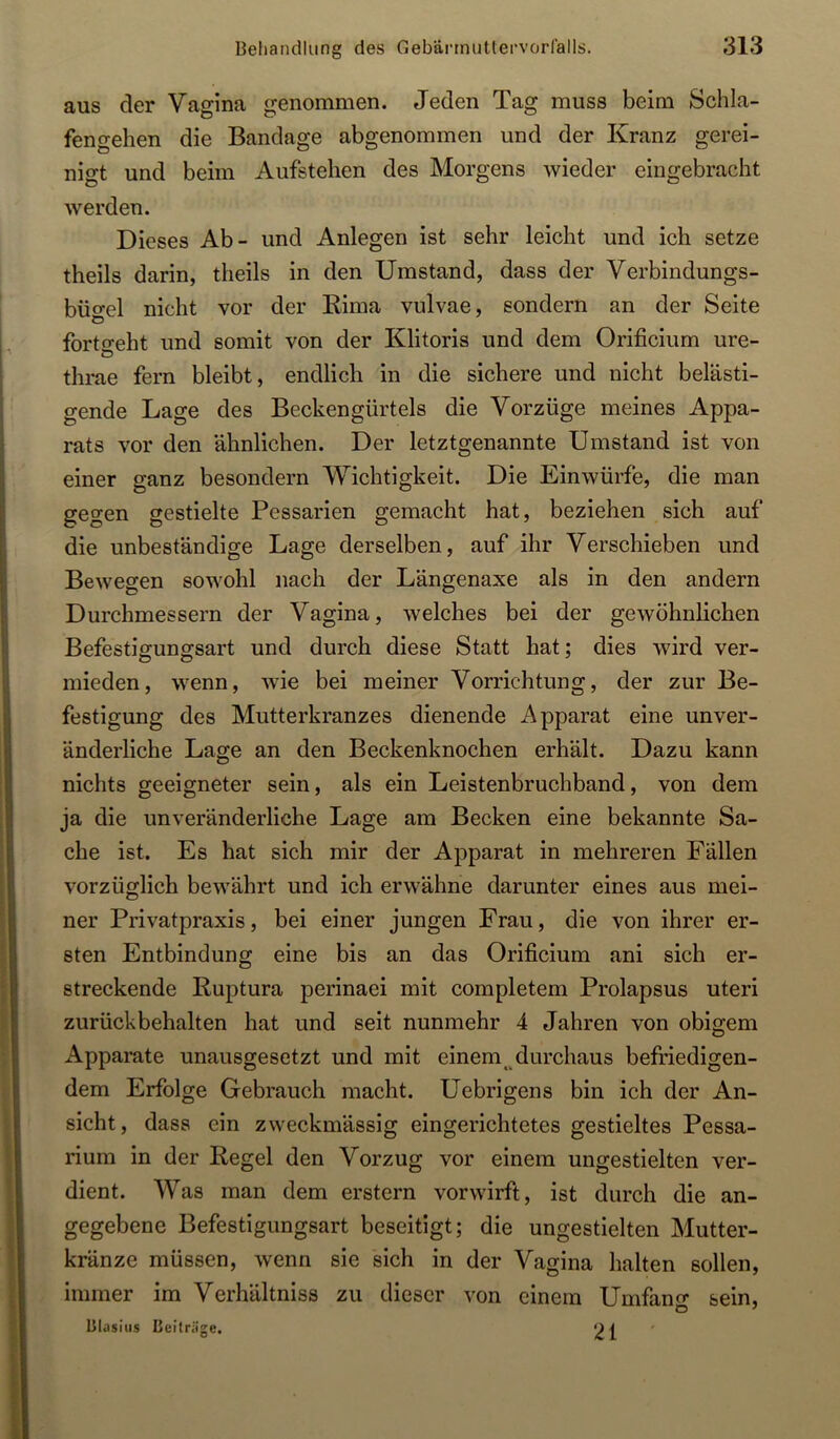 aus der Vagina genommen. Jeden Tag muss beim Schla- fengehen die Bandage abgenommen und der Kranz gerei- nigt und beim Aufstehen des Morgens wieder eingebracht werden. Dieses Ab- und Anlegen ist sehr leicht und ich setze theils darin, theils in den Umstand, dass der Verbindungs- büo*el nicht vor der Rima vulvae, sondern an der Seite O forto-eht und somit von der Klitoris und dem Orificium ure- thrae fern bleibt, endlich in die sichere und nicht belästi- gende Lage des Beckengürtels die Vorzüge meines Appa- rats vor den ähnlichen. Der letztgenannte Umstand ist von einer ganz besondern Wichtigkeit. Die Einwürfe, die man gegen gestielte Pessarien gemacht hat, beziehen sich auf die unbeständige Lage derselben, auf ihr Verschieben und Bewegen sowohl nach der Längenaxe als in den andern Durchmessern der Vagina, welches bei der gewöhnlichen Befestigungsart und durch diese Statt hat; dies Avird ver- mieden, Avenn, Avie bei meiner Vorrichtung, der zur Be- festigung des Mutterkranzes dienende Apparat eine unver- änderliche Lage an den Beckenknochen erhält. Dazu kann nichts geeigneter sein, als ein Leistenbruchband, von dem ja die unveränderliche Lage am Becken eine bekannte Sa- che ist. Es hat sich mir der Apparat in mehreren Fällen vorzüglich bcAvährt und ich erAvähne darunter eines aus mei- ner Privatpraxis, bei einer jungen Frau, die von ihrer er- sten Entbindung eine bis an das Orificium ani sich er- streckende Ruptura perinaei mit completem Prolapsus uteri zurückbehalten hat und seit nunmehr 4 Jahren von obigem Apparate unausgesetzt und mit einemdurchaus befriedigen- dem Erfolge Gebrauch macht. Uebrigens bin ich der An- sicht, dass ein ZAveckmässig eingerichtetes gestieltes Pessa- rium in der Regel den Vorzug vor einem ungestielten ver- dient. Was man dem erstem vorAvirft, ist durch die an- gegebene Befestigungsart beseitigt; die ungestielten Mutter- kränze müssen, Avenn sie sich in der Vagina halten sollen, immer im Verhältniss zu dieser von einem Umfano- sein, Blasius Beiträge. 21