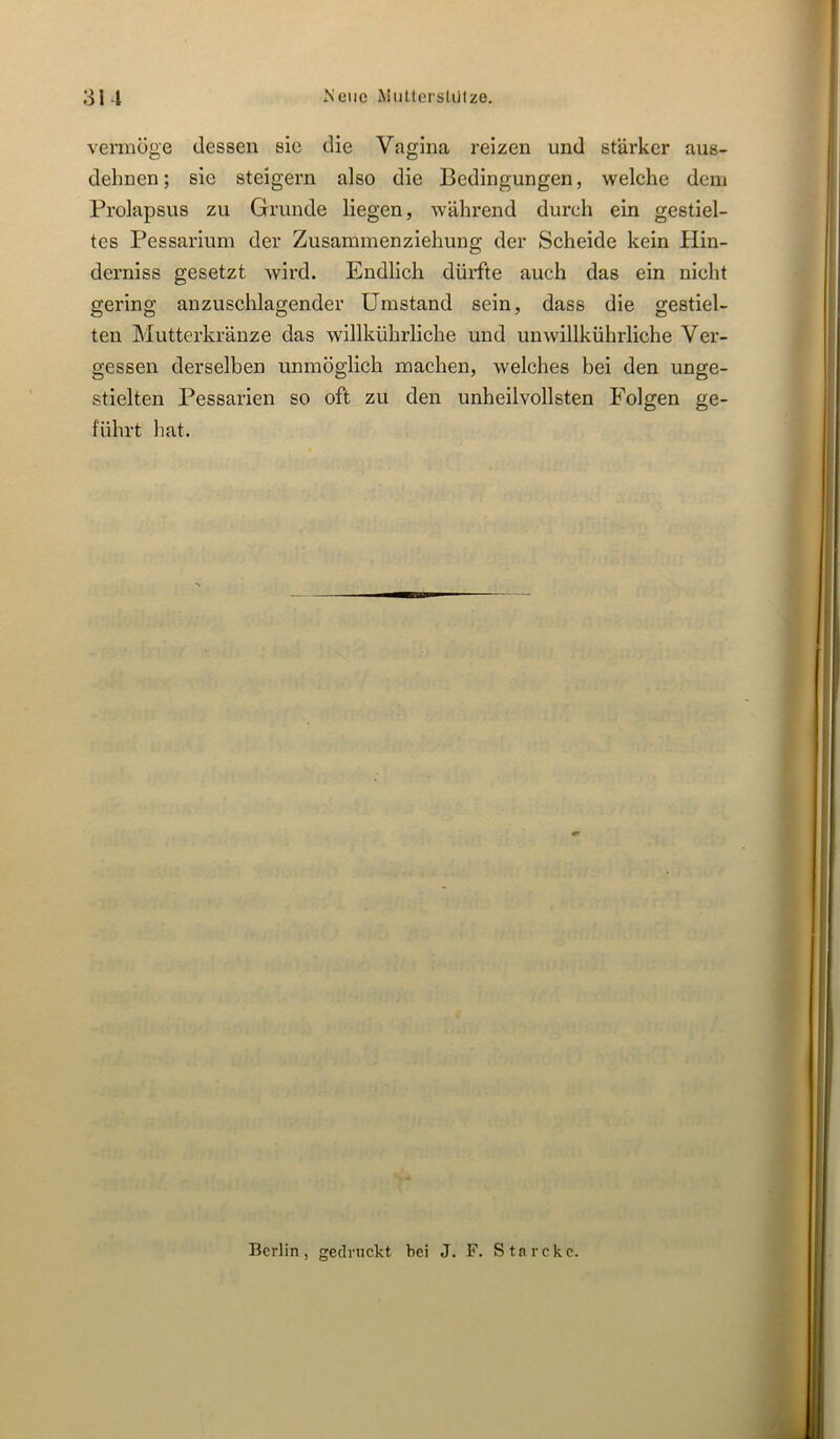 au Neue \itittersUilze. vermöge dessen sie die Vagina reizen und stärker aus- dehnen ; sie steigern also die Bedingungen, welche dem Brolapsus zu Grunde liegen, während durch ein gestiel- tes Pessarium der Zusammenziehung der Scheide kein Hin- derniss gesetzt wird. Endlich dürfte auch das ein nicht gering anzuschlagender Umstand sein, dass die gestiel- ten Mutterkränze das willkührliche und unwillkührliche Ver- gessen derselben unmöglich machen, welches bei den unge- stielten Pessarien so oft zu den unheilvollsten Folgen ge- führt hat. Berlin, gedruckt hei J. F. Stnrckc.