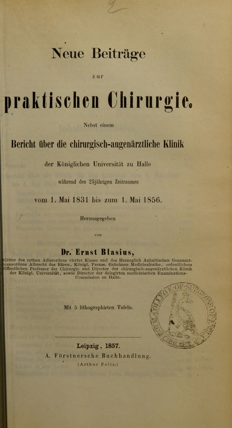 Neue Beiträge z iir praktischen Cliinirgic. Nebst einem 1 ' Bericht über die chirurgisch-aiigenärztliche Kiinik der Königlichen Universität zu Halle während des 25jährigen Zeitraumes vom 1. Mai 1831 bis zum 1. Mai 1856. Herausgegeben Dr. Erust Blasius, Riiitter des rothen Adlerordens vierter Klasse und des Herzoglich Anhaitischen Gesammt- Lausordens Albrecht des Bären, Königl. Preuss. Geheimen Medicinalrathe, ordentlichem pfffentlichen Professor der Chirurgie und Director der chirurgisch-augenärztlichen Klinik der Königl. Universität, sowie Director der delegirten medicinischen Examinations- Commission zu Halle. Mit 5 lithograpliirlen Tafeln. Tie Leipzig, 1857. A. F örs ln erscli c Buchhandlung. (Arthur Felix.)