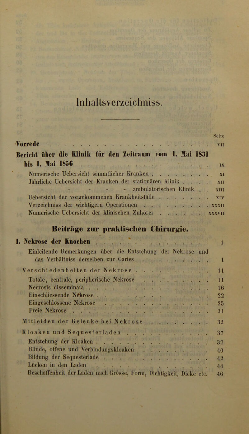 Inhaltsverzeichiiiss. Seite 'Vorrede vii Bericht über die Kliuik für deu Zeitraum vom 1. Hai 1831 bis 1. Mai 1856 ix Numerische Uebersicht sämnitlicher Kranken xi Jährliche Uebersicht der Kranken der stationären Klinik .... xn - ambulatorischen Klinik . . xiii Uebersicht der vorgekommenen Kranklieitslälle xiv Verzeichniss der wichtigem Operationen xxxii Numerische Uebersicht der klinischen Zuhörer xxxvii Beiträge zur praktischen Chirurgie. I. Nekrose der Knochen .....* l Einleitende Bemerkungen über die Entstehung der Nekrose und das Verhältniss derselben zur Caries 1 VerschiedenheitenderNekrose 11 Totale, centrale, peripherische Nekrose 11 Necrosis disseminata 16 Einschliessende Ndirose 22 Eingeschlossene Nekrose 25 Freie Nekrose 31 MitleidenderGelenkebeiNekrose 32 KloakenundSequesterladen 37 Entstehung der Kloaken 37 Blinde, offene und Verbiridungskloaken 40 Bildung der Sequesterlade 42 Lücken in den Laden 44 Beschaffenheit der Laden nach Grösse, Form, Dichtigkeit, Dicke etc. 46