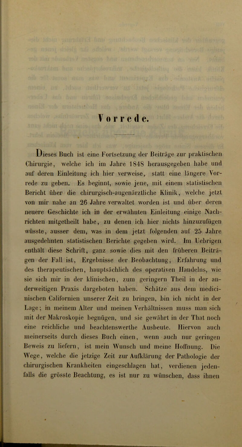Dieses Buch ist eine Fortsetzung der Beiträge zur praktischen Chirurgie, welche ich im Jahre 1848 herausgegeben habe und auf deren Einleitung ich hier verweise, statt eine längere Vor- rede zu geben. Es beginnt, sowie jene, mit einem statistischen Bericht iihei’ die chirurgisch-augenärztliche Klinik, welche jetzt von mir nahe an 26 Jahre verwaltet worden ist und über deren neuere Geschichte ich in der erwähnten Einleitung einige Nach- richten mitgetheilt habe, zu denen ich hier nichts hinzuzufügen wüsste, ausser dem, was in dem jetzt folgenden auf 25 Jahre ausgedehnten statistischen Berichte gegeben wird. Im Uebrigen enthält diese Schrift, ganz sowie dies mit den früheren Beiträ- gen der Fall ist, Ergebnisse der Beobachtung, Erfahrung und des therapeutischen, hauptsächlich des operativen Handelns, wie sie sich mir in der klinischen, zum geringem Theil in der an- derweitigen Praxis dargeboten haben. Schätze aus dem medici- nischen Californien unserer Zeit zu bringen, bin ich nicht in der Lage; in meinem Alter und meinen Verhältnissen muss man sich mit der Makroskopie begnügen, und sie gewährt in der That noch eine reichliche und beachtenswerthe Ausbeute. Hiervon auch meinerseits durch dieses Buch einen, wenn auch nur gelängen Beweis zu liefern, ist mein Wunsch und meine Hollüung. Die Wege, welche die jetzige Zeit zur Aufklärung der Pathologie der chirurgischen Krankheiten eingeschlagen hat, verdienen jeden- falls die grösste Beachtung, cs ist nur zu wünschen, dass ihnen
