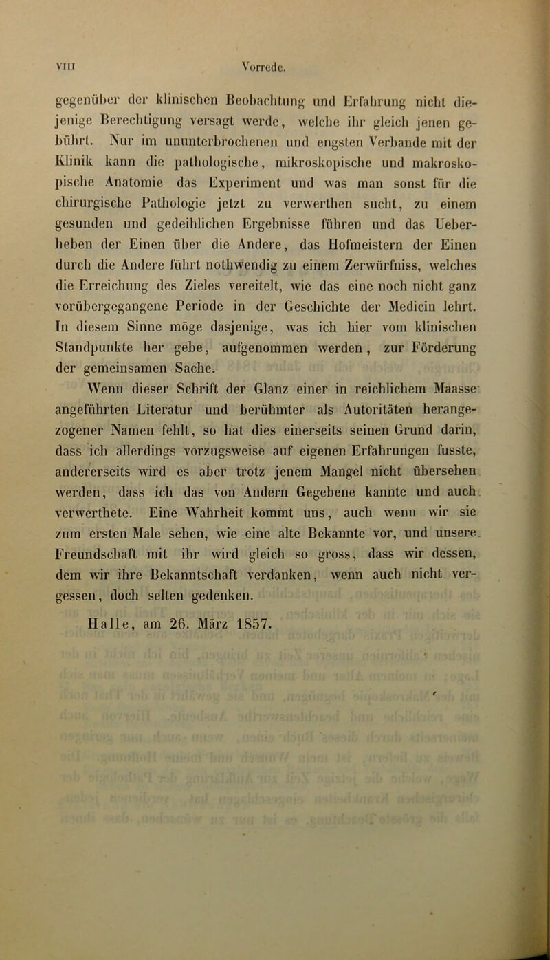 gegenüber der klinischen Beobachtung und Erfahrung nicht die- jenige Berechtigung versagt werde, weiclie ihr gleich jenen ge- liührt. Nur iin ununterbrochenen und engsten Verbände mit der Klinik kann die pathologische, mikrosko})ische und makrosko- pische Anatomie das Experiment und was man sonst für die chirurgische Pathologie jetzt zu verwerthen sucht, zu einem gesunden und gedeihlichen Ergebnisse führen und das Ueber- heben der Einen über die Andere, das Hofmeistern der Einen durch die Andere führt nothwendig zu einem Zerwürfniss, welches die Erreichung des Zieles vereitelt, wie das eine noch nicht ganz vorübergegangene Periode in der Geschichte der Medicin lehrt. In diesem Sinne möge dasjenige, was ich hier vom klinischen Standpunkte her gebe, aufgenommen werden, zur Förderung der gemeinsamen Sache. Wenn dieser Schrift der Glanz einer in reichlichem Maasse angeführten Literatur und berühmter als Autoritäten herange- zogener Namen fehlt, so hat dies einerseits seinen Grund darin, dass ich allerdings vorzugsweise auf eigenen Erfahrungen fusste, andererseits wird es aber trotz jenem Mangel nicht übersehen werden, dass ich das von Andern Gegebene kannte und auch, verwerthete. Eine Wahrheit kommt uns, auch wenn wir sie zum ersten Male sehen, wie eine alte Bekannte vor, und unsere, Freundschaft mit ihr wird gleich so gross, dass wir dessen, dem wir ihre Bekanntschaft verdanken, wenn auch nicht ver- gessen, doch selten gedenken. Halle, am 26. März 1857.