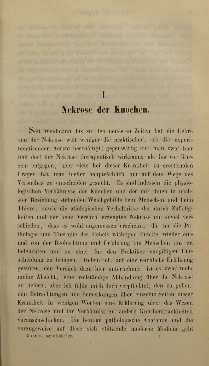 Nekrose der Kiioclieii. Seit W(3i(linann l)is zu den neuesten Zeiten hat die Lehre von der Nekrose weit weniger die praktischen, als die experi- nientirenden Aerzte heschäftigt; gegenwärtig tritt man zwar hier lind dort der Nekrose therapeutisch wirksamer als bis vor Kur- zem entgegen, aber viele hei dieser Krankheit zu erörternden Fragen hat man bisher hauptsächlicli nur auf dem Wege des Versuclies zu entscheiden gesucht. Es sind indessen die physio- logischen Verhältnisse der Knochen und der mit ihnen in näch- ster Beziehung stehenden Weichgehilde heim Menschen und heim Thiere, sowie die ätiologischen Verhältnisse der durch Zufällig- keiten und der heim Versuch erzeugten Nekrose um soviel ver- schieden, dass es wohl angemessen erscheint, die für die Pa- thologie und Therapie des Hebels wichtigen Punkte wieder ein- mal von der Beobachtung und Erfahrung am Menschen aus zu beleuchten und zu einer für den Praktiker endgiltigen Ent- scheidung zu bringen. Indem 'ich, auf eine reichliche Erfahrung gestützt, den Versuch dazu hier unternehme, ist es zwar nicht meine Absicht, eine vollständige Ahhandlung über die Nekrose zu liefern, aber ich fttlde mich doch verpflichtet, den zu gehen- den Betrachtungen und Bemerkungen über einzelne Seiten dieser Krankheit in wenigen Worten eine Erklärung über das Wesen der Nekrose und ihr Verhältniss zu andern Knochenkrankheiten voraiLszuschicken. Die heutige pathologische Anatomie und die vorzugsweise auf diese sich stützende moderne Medicin geht Blasius, neue Beiträge. 1