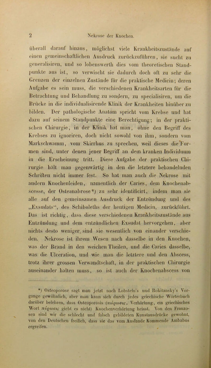 überall daraul' hinaus, niögliclist viele Kranklieilsziislilnde auf einen geineinscliarHielien Ausdruck ziirückzurüliren, sic suclil zu generalisiren, und so ]ül)enswcrl.li dies vom Iheorelisclien Sland- puiddo aus ist, so verwischt sie dadurch doch ol't zu sehr die Grenzen der einzelnen Zustände für die praktische Medicin; deren Aufgabe es sein muss, die verschiedenen Krankheitsarten für die Betrachtung und Behandlung zu sondern, zu specialisiren, um die Brücke in die individualisircnde Klinik der Krankheiten hinüber zn bilden. Der pathologische Anatom spricht vom Krebse und hat dazu auf seinem Standpunkte eine Berechtigung; in der prakti- schen Chirurgie, in der Klinik hat man, ohne den Begriff des Krebses zu ignoriren, doch nicht sowohl von ihm, sondern vom Markschwamm, vom Skirrhus zu sprechen, weil dieses die’Kor- men sind, unter denen jener Begriff an dem kranken Individuum in die Erscheinung tritt. Diese Aufgabe der praktischen Chi- rurgie hält man gegenwärtig in den die letztere behandelnden Schriften nicht immer fest. So hat man auch die Nekrose mit andern Knochenleiden, namentlich der Caries, dem Knochenab- scesse, der Osteanahrose*) zu sehr identificirt, indem man sie alle auf den gemeinsamen Ausdruck der Entzündung und des ,,Exsudats“, des Schiboleths der heutigen Medicin, zurückführt. Das ist richtig, dass diese verschiedenen Krankheitszustände aus Entzündung und dem entzündlichen Exsudat hervorgehen, aber nichts desto weniger, sind sie wesentlich von einander verschie- den. Nekrose ist ihrem Wesen nach dasselbe in den Knochen, was der Brand in den weichen Theilen, und die Caries dasselbe, was die Ulceration, und wie mau die letztere und den Abscess, trotz ihrer grossen Verwandtschaft, in der praktischen Chirurgie auseinander halten muss, so ist auch der Knochenahscess von *) Osteoporose sagt man jcizt nacli Lobsteln’s und Rokitansky’s Vor- gänge gewöhnlich, aber man kann sicli durch jedes griechische Wörteihuch darüber belehren, dass Osteoporosis (/iwpüxjtf, Verhärtung, ein griechisches W'ort TioQwai^ giehl es nicht) Knochenverhärtung heisst. Von den Franzo- sen sind wir die schlecht und falsch gebildeten Kunstausdrücke gewohnt, von den Deutschen freilich, dass sie das vom Auslande Kommende Amhabns ergreifen.