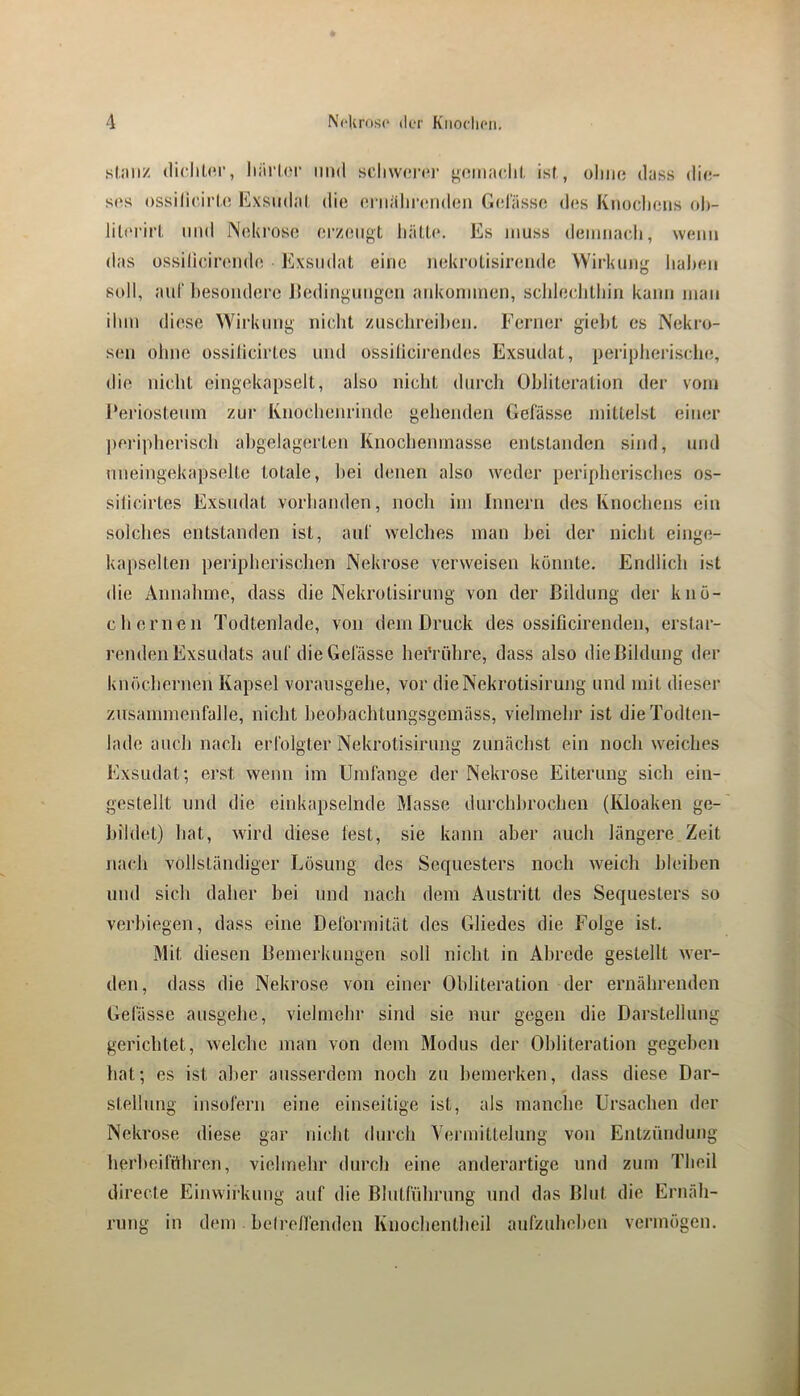 sl.iiiiz (licliüM-, liürlor inid schwor»*!’ yomaclil, ist, oIiik* dass die- ses ossilicirl.e Exsudat die eniiilircuideii Geliissc des Knoclieus oh- lil(‘i'irl, und Neki'ose ei’zeiigt halle. Es muss deiuiiacdi, wenn das üssilicireiide Exsudat eine nekrolisireiidc Wirkung liaheii soll, aul' hesoüdere Jledinguiigcn aiikonimen, schlechlhiii kaiui mau ihm diese Wirkung nicht zuschreihen. Ferner gieJit es Nekro- sen ohne üssilicirles und ossilicirendes Exsudat, pei'ipherisclu!, die nicht eingekapselt, also nicht durch Obliteration der vom J‘eriosteuni zur Ivnochenrinde gehenden Gelasse mittelst einer ])ei'ipherisch ahgelagerlen Knochenmasse entstanden sind, und nneingekapselte totale, hei denen also weder peripherisches os- siticirtes Exsudat vorhanden, noch im Innern des Knochens ein solches entstanden ist, aut welches man hei der nicht einge- kapselten peripherischen Nekrose verweisen könnte. Endlich ist die Annahme, dass die Nekrolisirung von der Bildung der knö- chernen Todtenlade, von dem Druck des ossificirenden, erstar- j’enden Exsudats auf die Gelasse hefrühre, dass also die Bildung der knöchernen Kapsel voraiisgehe, vor dieNekrotisirung und mit dieser Zusammenfalle, nicht heohachtungsgemäss, vielmehr ist die Todten- lade auch nach erfolgter Nekrotisirung zunächst ein noch weiches Exsudat; erst wenn im Umfange der Nekrose Eiterung sich ein- gestellt und die einkapselnde Masse durchhrochen (Kloaken ge- bildet) hat, wird diese lest, sie kann aber auch längere Zeit nach vollständiger Lösung des Sequesters noch weich bleiben und sich daher hei und nach dem Austritt des Sequesters so verbiegen, dass eine Deformität des Gliedes die Folge ist. Mit diesen Bemerkungen soll nicht in Abrede gestellt wer- den, dass die Nekrose von einer Obliteration der ernährenden Gefässe ausgehc, vielmehr sind sie nur gegen die Darstellung gerichtet, welche man von dem Modus der Obliteration gegeben hat; es ist aber ausserdem noch zu bemerken, dass diese Dar- stellung insofern eine einseitige ist, als manche Ursachen der Nekrose diese gar nicht durch Vermittelung von Entzündung herheiffthren, vielmehr durch eine anderartige und zum Theil directe Einwirkung auf die Blutführung und das Blut die Ernäh- rung in dem hei reifenden Knochentheil aufzuhehen vermögen. 3