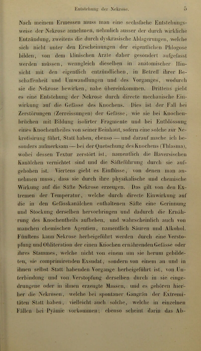 Eiilsloliim«- der Neluose. Nacli ineinoin Ermessen muss man eine seclislache Enlsleliiings- weise der ]\ekros(‘ annelimcn, nelimlich ansser der durcli wii’klidie Entzündung, zweitens die dnrcli dyskrasisclie Ablagernngcm, weldie sidi nidil unter den Ersdminnngen der eigentlidien l‘Jdogose bilden, von dem kliniscben Arzte daher gesondert aidgelasst werden müssen, wenngleich diesell)en in anatomischer Ilin- sidit mit den eigentlich entzündlichen, in IJetrell' ihrer Ee- schadenheit und Umwandhmgen und des Vorganges, wodurch sie die iNekrose bewirken, nahe Übereinkommen. Drittens gieht es eine Entstehung dei’ Nekrose durch directe mechanische Ein- wirkung auf die Gelasse des Knochens. Dies ist der Fall l>ei Zerstörungen (Zerreissiingen) der Gelasse, wie sie hei Knochen- hrüchen mit Bildung isolirter Fragmente und hei Enthlössung eines Knocheniheiles von seiner Beinhaut, solern eine solche zur Ne- krot.isirung führt. Statt liahen, ebenso — und darauf mache ich be- sonders aufmerksam — hei der Quetschung des Knochens (Thlasma), wobei dessen Textur zerstört ist, namentlich die llaversischen Kanälchen vernichtet sind und die Säfteführung durch sie auf- geho])en ist. Viertens gieht es Einflüsse, von denen man an- nehmen muss, dass sie durch ihre physikalische und cliemische Wirkung auf die Säfte Nekrose erzeugen. Das gilt von den Ex- tremen der Temperatur, welche durch directe Einwirkung auf die in den Gefässkanälchen enthaltenen Säfte eine Gerinnung und Stockung derselben hervorhringen und dadurch die Ernäh- rung des Knochentheils aufhehen, und wahrscheinlich auch von manchen chemischen Agentien, namentlich Säuren und Alkohol. Fünftens kann Nekrose hei’heigeführt werden durch eine Versto- pfung und Ohliteration der einen Knochen ernährenden Gelasse oder ihres Stammes, welche nicht von einem um sie herum gebilde- ten, sie compriinirenden Exsudat, sondern von einem an und in ihnen seihst Statt habenden Vorgänge herheigeführt ist, von Un- terbindung und von Verstopfung derselben durch in sie einge- drungene oder in ihnen erzeugte Massen, und es gehören hier- her die N(;krosen, welche hei spontaner Gangrän der Extrenii- täten Statt haben, vielleicht auch solche, welche in einzelnen Fällen hei Byämie Vorkommen', ebenso scheint darin das Ah-
