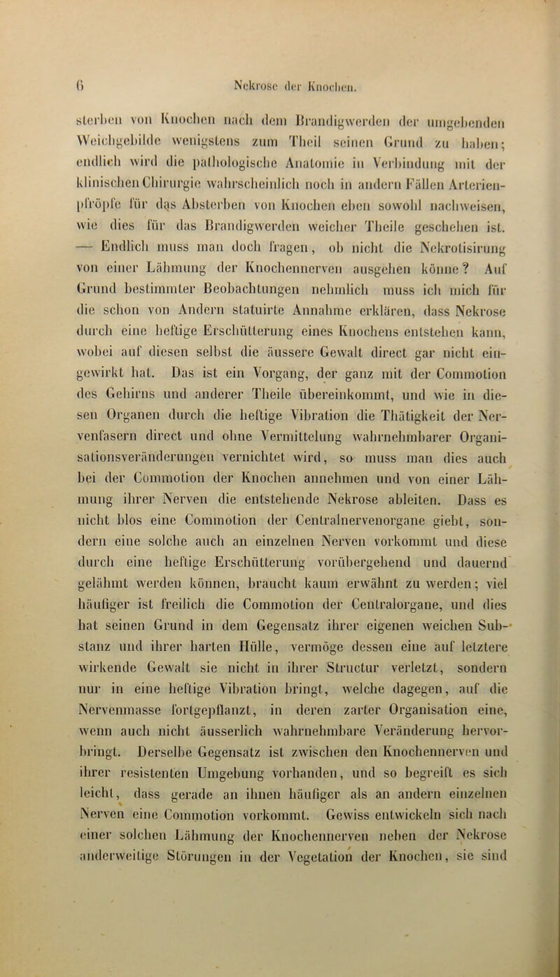 sl(!rl»eii von Kiiochou iiacli dem Ifraudiywenlcn der umgel»eiideii Weic-ligebildc wenigstens znm Tlieil seinen Grnnd zu Iiahen; endlieli wird die palholugisclie Anatomie in Verbindung mit der klinischen Cbirnrgie wabrscbeiidicli noch in andern Fällen Arterien- |dröplc l'nr d^is Abst(;rben von Knochen eben sowohl naebweisen, wie dies für das Brandigwerden weicher Tbeile geschehen ist. — Endlicli muss man doch Iragen, oh nicht die Nekrotisirung von einer Lähmung der Knochennerven ansgehen könne? Aid’ Grnnd hestimmter Beobachtungen nehmlich muss ich mich für die schon von Andern statuirte Annahme erklären, dass Nekrose durch eine heftige Erschütterung eines Knochens entstehen kann, wobei auf diesen seihst die äussere Gewalt direct gar nicht ein- gewirkt hat. Das ist ein Vorgang, der ganz mit der Commotion des Gehirns und anderer Theile übereinkoinmt, und wie in die- sen Organen durch die heftige Vibration die Thätigkeit der Ner- venfasern direct und ohne Vermittelung wahrnehmbarer Organi- sationsveränderungen vernichtet wird, so muss man dies auch hei der Commotion der Knochen annehmen und von einer Läh- mung ihrer Nerven die entstehende Nekrose ahleiten. Dass es nicht hlos eine Commotion der Centrainervenorgane gieht, son- dern eine solche auch an einzelnen Nerven vorkommt und diese durch eine heftige Erschütterung vorübergehend und dauernd gelähmt werden können, braucht kaum erwähnt zu werden; viel häuliger ist freilich die Commotion der Centralorgane, und dies hat seinen Grund in dem Gegensatz ihrer eigenen weichen Sub-* stanz und ihrer harten Hülle, vermöge dessen eine auf letztere wirkende Gewalt sie nicht in ihrer Structur verletzt, sondern nur in eine heftige Vibration bringt, welche dagegen, auf die Nervenmasse fortgepflanzt, in deren zarter Organisation eine, wenn auch nicht äusserlich wahrnehmbare Veränderung hervor- hringt. Derselbe Gegensatz ist zwischen den Knochennerven und ihrer resistenten Umgehung vorhanden, und so begreift es sich leicht, dass gerade an ihnen häufiger als an andern einzelnen Nerven eine Commotion vorkommt. Gewiss entwickeln sich nach einer solchen Lähmung der Knochennerven neben der Nekrose anderweitige Störungen in der Vegetation der Knochen, sie sind