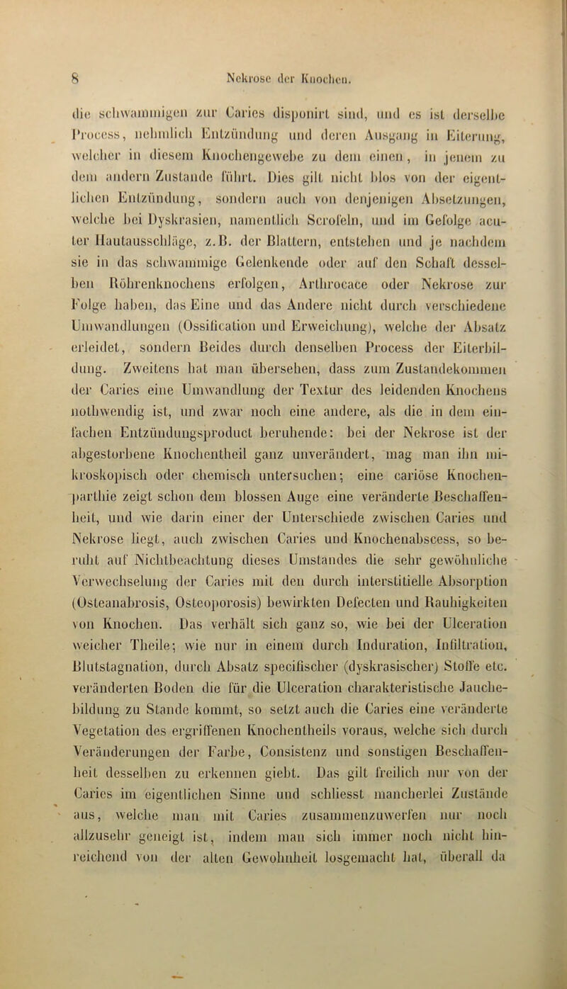 die scliwainmigeu zur Carics tlispunirL sind, und es isl derselltc 1‘rocess, iielimlicli Eulzüiidung und deren Ausgany in EiLerunj^, wehdicr in dicseni Ivuocliengewehe zu dem einen , in jenem zu dem andern Zustande lulirl. Dies gilt nicht Idos von der eigent- lichen Entzündung, sondern auch von denjenigen Ahsetzimgen, welche hei Dyskrasien, namentlich Scroleln, und im Gefolge acu- ter Uautausschläge, z.B. der ßlattern, entstehen und je nachdem sie in das schwammige Gelenkende oder auf den Schaft dessel- ben Röhrenknochens erfolgen, Arthrocace oder Nekrose zur Folge hahen, das Eine und das Ändere nicht durch verschiedene Emwandlungen (Ossitication und Erweichung), welche der Absatz erleidet, sondern Beides durch denselben Process der Eiterbil- dung. Zweitens hat man übersehen, dass zum Zustandekommen der Caries eine Umwandlung der Textur des leidenden Knochens nothwendig ist, und zwar noch eine andere, als die in dem ein- fachen Entzündungsproduct beruhende: hei der Nekrose ist der ahgestorhene Knochentheil ganz unverändert, mag man ihn mi- kroskopisch oder chemisch untersuchen-, eine cariöse Knochen- j»arthie zeigt schon dem blossen Auge eine veränderte Beschalfeii- heit, und wie darin einer der Unterschiede zwischen Caries und Nekrose liegt, auch zwischen Caries und Knochenahscess, so be- ruht auf Nichtbeachtung dieses Umstandes die sehr gewöhnliche Verwechselung der Caries mit den durch interstitielle Absorption (Osteanabrosis, Osteoporosis) bewirkten Defecteii und Rauhigkeiten von Knochen, Das verhält sich ganz so, wie hei der UTceration weicher Theile; wie nur in einem durch Induration, Infiltration, Blutstagnation, durch Absatz specifischer (dyskrasischer) Stolle etc. veränderten Boden die für die Ulceration charakteristische Jauche- hildung zu Stande kommt, so setzt auch die Caries eine veränderte Vegetation des ergrilfenen Knochentheils voraus, welche sich durch Veränderungen der Farbe, Consistenz und sonstigen Beschaffen- heit desselben zu erkennen gieht. Das gilt freilich nur von der Caries im eigentlichen Sinne und schliesst mancherlei Zustände aus, welche man mit Caries zusammenzuwerfen nur noch allzusehr geneigt ist, indem man sich immer noch nicht hin- reichond von der alten Gewohnheit losgemacht hat, überall da