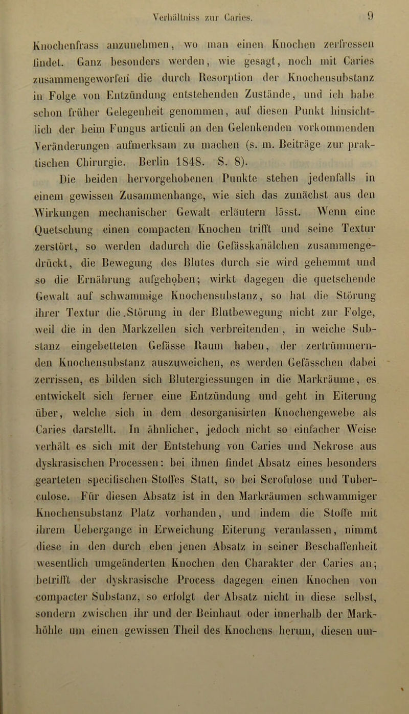 Knoclicnfrass anzimclinicn, wo man einen Knoclien zci’lVesseii liiulet. Ganz besoiulers >Ycrden, wie gesagt, noch mit Caries zusainmengeworreii die durch Resorption der Knochensul)Stanz in Folge von Entzündung entstehenden Zustände, und icli lial)e schon trüher Gelegenheit genonnnen, auf diesen Punkt hinsicht- lich der heim Fungus articuli an den Gelenkenden vorkommenden Veränderungen aufmerksam zu machen (s. m. Beiträge zur prak- tischen Chirurgie. Berlin 1848. S. 8). Die beiden liervorgeliohenen Punkte stehen jedenfalls in einem gewissen Zusammenhänge, wie sich das zunächst aus den Wirkungen mechanischer Gewalt erläutern lässt. Wenn eine Quetschung einen compacten Knochen trifft und seine Textur zerstört, so werden dadurch die Gefässkanälchen zusammenge- drückt, die Bewegung des Blutes durch sie wird gehemmt und so die Ernährung aufgelmhen; wirkt dagegen die quetschende Gewalt auf schwammige Knochensuhstanz, so hat die Störung ihrer Textur die.Störung in der Blutbewegung nicht zur Folge, weil die in den Markzellen sich verbreitenden , in weiche Sub- stanz eingebetteten Gefässe Raum haben, der zertrümmern- den Knochensuhstanz auszuweichen, es werden Gefässchen dabei zerrissen, es bilden sich Blutergiessungen in die Markräume, es. entwickelt sich ferner eine Entzündung und geht in Eiterung über, welche sich in dem desorganisirten Knochengew'ehe als Caries darstellt. In ähnlicher, jedoch nicht so einfacher Weise verhält es sich mit der Entstehung von Caries und Nekrose aus dyskrasischen Processen: hei ihnen findet Absatz eines besonders gearteten specifischen Stolfes Statt, so hei Scrofulose und Tuber- culose. Für diesen Absatz ist in den Markräumen schwammiger Knochensuhstanz Platz vorhanden, und indem die Stoffe mit ihrem üehergange in Erweichung Eiterung veranlassen, nimmt diese in den durch eben jenen Absatz in seiner Beschaffenheit wesentlich iimgeänderten Knochen den Charakter der Caries an; betrifft der dyskrasische Process dagegen einen Knochen von com})acter Substanz, so erfolgt der Absatz nicht in diese sell)st, sondern zwischen ihr und der Beinhaut oder innerhalb der Mark- höhle um einen gewissen Theil des Knochens herum, diesen um-